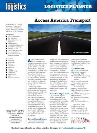 Access America Transport
Access America is a leading
provider of transportation
services. We utilize industry
leading technology customized
specifically for each customer.

Capabilities:
n	Supply chain analysis
n	Rate negotiation
n	Carrier procurement &
  compliance
n	Reverse logistics
n	Freight bill audit & payment
n	Consolidated invoicing
n	Shipment tracking
n	Customizable technology
n	Innovative solutions                                                                                      ISO 9001:2000 Certified
n	Private fleet continuous
  movement initiative



                                  A
Industries:
                                        ccess America is a full      competition. We currently part-      program suitable for their
n	Aerospace
                                        service transportation       ner with over 17,000 reputable       needs. No project is too large or
n	Automotive
                                  company with locations across      North American carriers. These       small for the specialized team
n	Chemical
n	Construction
                                  the United States. Our high        carriers are continually mon-        at Access America.
n	Electronics                     quality of service has made        itored for safety, compliance,
n	Energy                          Access America one of the          insurance, and performance.          AAT Advantages
n	Food & Beverage                 fastest growing transportation     Access America Transport             n	ISO 9001:2000 Registered
n	Government                      providers in North America.        works closely with various com-      n	SmartWay Transport
n	Manufacturing                   Access America’s supply            mon and contract carriers to           Partnership – EPA
n	Retail                          chain management services          identify the best fit for every      n	Southeast’s Fastest Growing
n	Telecommunications              include: truckload, less-than-     account. In addition, we have          Companies – GA State
                                  truckload, intermodal, expedite,   developed one of the largest           University
                                  and specialized service to all     databases of private fleet car-      n	Hot	100	Fastest	Growing	
                                  points within the US, Canada,      riers in North America. These          Companies in Tennessee
                                  and Mexico.                        carriers have given Access           n	Top 5 Best Employer
                                     Our transportation              America a distinct advantage           List – BusinessTN
                                  capabilities are comprehensive     when it comes to freight cost        n	NASTC Award Winner
                                  at Access America Transport.       and service.                         n	TIA Platinum Performance
                                  We can transport a single load,                                           Program
                                  perform pool distribution/         Heavy Haul & Specialized             n	DOD/GSA/FEMA approved
                                  consolidation, provide                In addition to dry van,           n	Access Green
                                  over-the-road contractual          flatbed, and temperature             n	Continuous Improvement
                                  services or manage the entire      controlled shipping, Access            Initiative
                                  transportation function.           America is a leader in handling      n	24	Hour	customer	service	
                                  Our online transportation          over-dimensional shipments.
                                  management system (TMS)            We are one of the largest ship-         If you would like to
                                  allows each user as much or        pers of machinery by truck           speak with one of our
                                  as little control as they would    and rail in North America. We        highly trained agents, call
Access America Transport          like over their freight. Our       handle all turn-key operations       us today at 1-866-466-1671,
 2515 E. 43rd Street, Suite B     technology is customizable         including: permitting, route         or visit us on the web at:
  Chattanooga, TN 37407           and interfaces easily with         surveys, rigging, rail clearances,   accessamericatransport.com
       1-866-466-1671             all systems.                       equipment tear-down, truck/
    sales@accessamerica                                              rail pricing, and even special-
        transport.com             Diverse Carrier Network            ized train service if necessary.
    www.accessamerica               Access America works to          We work with each customer
        transport.com             differentiate itself from the      to design a comprehensive


C        Click here to request information and solutions advice from this company at www.inboundlogistics.com/planner/rfp                V
 