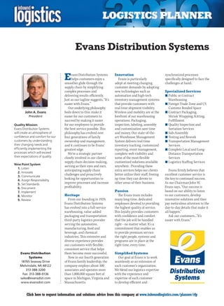 Evans Distribution Systems

                                 E    vans Distribution Systems
                                      helps customers enjoy a
                                 smoother glide through the
                                                                       Innovation
                                                                          Evans is particularly
                                                                       adept at meeting changing
                                                                                                             synchronized processes
                                                                                                             specifically designed to face the
                                                                                                             challenges at hand.
                                 supply chain by simplifying           customer demands by adopting
                                 complex processes and                 new technologies such as              Specialized Services
                                 delivering results efficiently.       automation and high-tech              n	Public or Contract
                                 Just as our tagline suggests, “It’s   inventory management systems            Warehousing
                                 easier with Evans.”                   that provide customers with           n	Foreign Trade Zone and US
                                    Our underlying philosophy          real-time shipment visibility.          Customs Bonded Space
        John A. Evans            boils down to this: make it           Wireless and mobility are at the      n	Contract Packaging,
          President              easier for our customers to           forefront of our warehousing            Shrink Wrapping, Kitting,
                                 succeed by making it easier           operations. Packaging,                  Fulfillment
Quality Mission:                 for our employees to provide          inspection, labeling, assembly        n	Quality Inspection and
Evans Distribution Systems       the best service possible. This       and customization save time             Sortation Services
will create an atmosphere of     philosophy has evolved over           and money. Our state-of-the-          n	Sub-Assembly
confidence and comfort for our   four generations of family            art Warehouse Management              n	Testing and Rework
customers by understanding       ownership and management,             System delivers real-time             n	Transportation Management
their changing needs and         and it continues to be Evans’         inventory tracking, customized          Services
efficiently implementing the     greatest edge.                        reporting, event management,          n	Complete Local and Long-
processes which will exceed         We’re a strategic partner          complete web visibility and             Distance Transportation
their expectations of quality.   closely involved in our clients’      some of the most flexible               Services
                                 supply chain decision-making,         customized solutions available        n	Logistics Staffing Services
Nine Point System
                                 serving as their eyes and ears,       anywhere. Providing these
  1. Listen
                                 anticipating supply chain             extra services helps our clients         Evans firmly believes that
  2. Innovate
  3. Communicate
                                 challenges and proactively            better utilize their staff, freeing   excellent customer service is
  4. Assign Responsibility
                                 looking for opportunities to          up time they can devote to            the key to continued success.
  5. Set Standards               improve processes and increase        other areas of their business.        As our Chairman John W.
  6. Document                    profitability.                                                              Evans says, “Our success is
  7. Implement                                                         Passion                               based on our ability to listen
  8. Monitor                     Heritage                                 The Evans team includes            to our customers, develop
  9. Review                         From our founding in 1929,         many long-time, dedicated             innovative solutions and then
                                 Evans Distribution Systems            employees devoted to providing        pay meticulous attention to the
                                 has evolved into a full-service       the highest quality of service.       day-to-day details that make it
                                 warehousing, value-added              This loyalty provides customers       all happen.”
                                 packaging and transportation          with confidence and comfort              Ask our customers...”It’s
                                 third-party logistics provider        that the job will be handled          easier with Evans.”
                                 serving the automotive,               right – no matter what. It’s a
                                 manufacturing, food and               commitment that enables us
                                 beverage, and chemical                to provide premium service:
                                 industries. This extensive and        the right people, systems and
                                 diverse experience provides           programs are in place at the
                                 our customers with flexible,          right time, every time.
                                 consistent service that helps
    Evans Distribution           them become more successful.          Simplified Systems
          Systems                   Now in our fourth generation          Our goal at Evans is to work
    18765 Seaway Drive           of Evans family leadership, the       seamlessly as an extension of
    Melvindale, MI 48122         company employs about 300             each customer’s organization.
        313-388-3200             associates and operates more          We blend our logistics expertise
     Fax: 313-388-0136           than 1,800,000 square feet of         with the experience and
    sales@evansdist.com          space in Michigan, Virginia and       expertise of each customer
    www.evansdist.com            Massachusetts.                        to develop efficient and


C        Click here to request information and solutions advice from this company at www.inboundlogistics.com/planner/rfp                  V
 