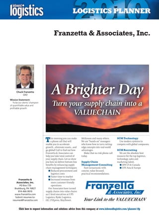 Franzetta  Associates, Inc.




      Chuck Franzetta
             CEO

Mission Statement:
                                       A Brighter Day
   To be our clients’ champion
of quantifiable value and
profitable growth
                                       Turn your supply chain into a
                                              VALUECHAIN


                                 T    his morning you can make
                                      a phone call that will
                                 enable you to accelerate
                                                                   McKesson and many others.
                                                                   We are “hands-on” managers
                                                                   who know how to turn cutting-
                                                                                                    SCM Technology
                                                                                                      Use modern systems to
                                                                                                    compete with global companies.
                                 growth…eliminate waste…and        edge concepts into real-world
                                 go global! Call to find out how   advantages.                      SCM Recruiting
                                 Franzetta  Associates can          Make that no-risk phone call     We are the absolute best
                                 help you take total control of    today.                           resource for the top logistics,
                                 your supply chain. Let us show                                     technology, sales and
                                 you how we deliver bottom-line    Supply Chain                     marketing talent.
                                 benefits by enhancing supply      Management Consulting               n	20% US  Canada
                                 chain management techniques:        Fast turnaround, with             n	25% Asia  Europe
                                    n	Reduced procurement and      concise, value-focused,
                                      logistics costs              practical recommendations.
                                    n	Faster time-to-market
        Franzetta                  n	Increased revenues from
      Associates, Inc.                more customer-friendly
         PO Box 770                   operations
    Boalsburg, PA 16827             Our Associates have turned
       814-466-9010              supply chains into value chains
    www.franzetta.com            as C-level executives at UPS
     Submit resumes to:          Logistics, Ryder Logistics,
  resumes@franzetta.com          GE, USXpress, Mayflower,


C        Click here to request information and solutions advice from this company at www.inboundlogistics.com/planner/rfp             V
 