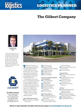 The Gilbert Company




         Gregg Prisco
              CEO


“Gilbert’s strength lies in our
unparalleled understanding
of the dynamics of the retail
sector…from origin to store…
coupled with our intense
desire to provide services
to our customers that will
allow them to realize their


                                  T
Supply Chain objectives while
reducing costs.”
                                        he Gilbert Company is a         n	Order Processing                   Delivery Windows
                                        fully integrated 3rd-party      n	Powerful EDI/ASN                 n	Store Scanning to the Carton
                                  warehousing, distribution               Capabilities and Accessibility     Level at Store
                                  and transportation service            n	Labeling/Ticketing               n	On-Line Visibility
                                  provider. Our over 2.2 million        n	Inventory Control
                                  square feet of warehousing            n	Quality Control                  Transportation
                                  and distribution facilities are       n	Returns Handling                 n	Domestic and International
                                  strategically located on the                                               Air Cargo
                                  East and West Coast.                  Vendor Consolidation/Import        n	Truckload and Less-Than-
                                     The company’s main focus           Deconsolidation                      Truckload Service
                                  lies in servicing the retail sector   n	Local and Regional               n	Ocean LCL and Full
                                  from top retailers themselves,          Transportation                     Container Service
                                  to major suppliers for those          n	PO Verification                  n	Time Sensitive Critical
                                  retailers. We consistently strive     n	Multi-Shift Capabilities           Deliveries
                                  to develop strategies that will       n	Container Drayage
                                  improve the Supply Chain              n	ASN Receipt and Scan             IT Power
                                  process of our customers to             Verification                     n	In-House Implementation,
                                  improve speed-to-market…              n	On-line Visibility                  Infrastructure and
    The Gilbert Company           visibility…and cost savings.                                               Application Teams
     6725 Kimball Avenue             Some of our core service           Retail Store Delivery              n	State-of-the-Art Imaging
        Chino, CA 91708           offerings include:                    n	Over 5000 Deliveries per            System and On-line Visibility
     Phone: 909-393-7575                                                  week in Major Malls across       n	Full EDI Capabilities
       Fax: 909-597-3647          Value-added Warehousing                 the Country                      n	RF and RFID Utilization
     info@gilbertusa.com          n	Full Case Packs or Complete         n	99.5% On-time Delivery…
     www.gilbertusa.com             Pick n’ Pack                          most with 2 Hours or Less


C        Click here to request information and solutions advice from this company at www.inboundlogistics.com/planner/rfp               V
 