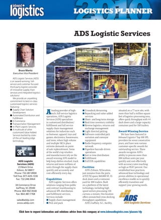 ADS Logistic Services



         Bruce Mantz
   Executive Vice President

    ADS Logistic Services (ADS)
is an award-winning, full-
service and customer focused
third-party logistics provider
of innovative supply chain
services and integrated logistics
solutions!
    We provide an unyielding
commitment to best-in-class
customized logistics services
featuring:

                                    A
n	Supply Chain Solution                   leading provider of high-      n	Crossdock/devanning               situated on a 77-acre site, with
    Development                           tech, full-service logistics   n	Repacking and value-added         more than half a million square
n	Automated Distribution and        operations, ADS Logistic               services                          feet of logistics processing area,
    Fulfillment
                                    Services (ADS) specializes           n	Short- and long-term storage      offers quick throughput with 44
n	E-Commerce
                                    in customized distribution/          n	Real-time inventory visibility    dock doors and a large-capacity
n	Transportation Management
                                    fulfillment and full service         n	Reverse logistics, returns and    container yard for 350 trailers.
n	In-Plant Logistic Services
n	A multitude of other
                                    supply chain management                exchange management
    customized Value Added          solutions for industries such        n	Light directed picking            Award-Winning Service
    Services backed by state-       as footwear, apparel, toys and       n	Software-controlled pick             We have been featured in
    of-the-art leading edge         games, electronics, housewares,        sortation and conveyor            Inbound Logistics’ Top 100 3PL
    technology.                     and more, where high volume            equipment                         providers for seven consecutive
                                    and multiple SKUs place              n	Radio frequency computer          years, and have won various
                                    extreme demands on point-              network                           customer-specific awards for
                                    of-sale replenishment. Some          n	Paperless barcode-driven          outstanding service. These
                                    of the world’s top retailers           operations                        awards recognize ADS’s
                                    and manufacturers rely on the        n	Just in time distribution         ability to process more than
                                    award-winning ADS model to           n	Fulfillment                       200 million units per year
          ADS Logistic              help keep shelves stocked, track     n	Full EDI capabilities             quickly and cost-effectively
        Services (ADS)              returns and move millions of                                             with accuracy rates reaching
         23 Mack Drive              units through the supply chain       Facilities                          as high as 99.87 percent. Our
        Edison, NJ 08817            quickly and accurately and              ADS’s Edison, NJ location,       established lean practices,
     Phone: 732-287-8900            cost-efficiently every day.          just minutes from the ports         advanced lean technology and
    Toll Free: 877-ADS-1330                                              of NY/NJ spans 360,000 SF, 35       proven abilities in operational
      Fax: 732-248-0064             Capabilities                         dock doors and a container          excellence enable us to quickly
                                      ADS Logistic Services offers       yard for 400 trailers. Built        efficiently transition and
     34 Commerce Drive              solutions ranging from public        on a platform of the latest         support your growing needs.
      Gaffney, SC 29340             and contract warehousing to          technology, including high
    Phone: 864-902-0540             advanced 3PL distribution            speed sorters processing 120
      Fax: 864-487-7768             and fulfillment services.            cartons a minute, this location
                                    Services include:                    offers unmatched cross docking
       sales@adslp.com              n	Supply chain management            throughput capabilities.
       www.adslp.com                n	Pick and pack                         ADS’s Gaffney, S.C., facility,


C        Click here to request information and solutions advice from this company at www.inboundlogistics.com/planner/rfp                   V
 
