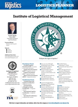 Institute of Logistical Management




      Frank R. Breslin
         Dean, MBA,
    Interstate Commerce
      Law Practitioner

Courses Offered
  Distance Learning and
  Online

Now on:
  n	Twitter
  n	Facebook
  n	MySpace

Additional New Sites:
www.MyLogisticsCareer.com
www.teachmelogistics.com
                                                                 “ILM puts the Logic in Logistics.”


                                Practitioner Track                 n	Earn any one of (8) eight        n	Certified Claims
                                   Certified Logistics               Professional Career Tracks         Professional – CCPAC
                                Practioner (CLP) – 6 courses       n	Very flexible program,           n	Licensed by the State of New
                                (4 core and 2 electives)             anywhere, anytime                  Jersey
                                   Supply Chain Practitioner       n	Recommended academic             n	DETC Recognized by US
  Institute of Logistical       (SCP) – 5 required courses           credits – we bring the             Secretary of Education
      Management                   Logistics Practitioner            resources of the school to the   n	Oldest Logistics Distance
    315 W. Broad Street         (LP) – 5 required courses            student                            Learning School in the
         PO Box 427                Motor Carrier Practitioner      n	Open Enrollment with very          World!
    Burlington, NJ 08016        (MCP) – 4 required courses           cost effective pricing           n	Course work Articulated
        609-747-1515                                               n	No prerequisites required          with the University of
       888-ILM-4600             Certification Track                n	Students on five continents        Phoenix, and other leading
     Fax: 609-747-1517             Transportation and                                                   degree-granting colleges and
info@logisticseducation.edu     Logistics Certification –          n	Council of Supply Chain            Universities
www.logisticseducation.edu      3 required courses                   Management Professionals
                                   Transportation                  n	DANTES Affiliated                Faculty
                                of Dangerous Goods                 n	Listed in ACE Directory of       n	Kenneth B. Ackerman
                                Certification – 3 required           Accredited Institutions of       n	Richard Armstrong
                                courses                              Postsecondary Education          n	Leon (Bud) Cohan
                                   International Logistics         n	Accredited Member Distance       n	Emmett O’Hare, Ph.D., Col.,
                                Certification – 3 required           Education and Training             USA (Ret.)
                                courses                              Council                          n	Robert A. Schirmer, Ph. D.
                                   Specialized Certification –     n	Approved for Veterans            n	Michael B. Stroh, MBA, CTL
                                2 required law courses               Benefits and Montgomery          n	Walter Weart
                                                                     G.I. Bill                        n	Brent Primus, J.D.


C       Click here to request information and solutions advice from this company at www.inboundlogistics.com/planner/rfp            V
 