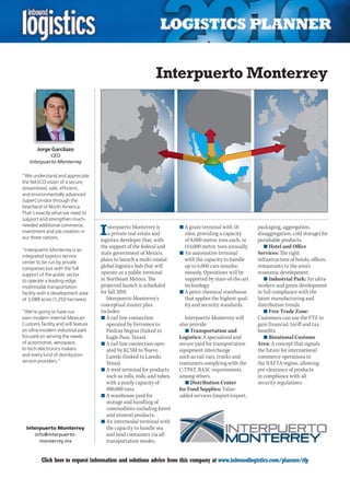 Interpuerto Monterrey



       Jorge Garcilazo
             CEO
    Interpuerto Monterrey

“We understand and appreciate
the NASCO vision of a secure,
streamlined, safe, efficient,
and environmentally advanced
SuperCorridor through the
heartland of North America.
That’s exactly what we need to
support and strengthen much-

                                    I
needed additional commerce,             nterpuerto Monterrey is          n	A grain terminal with 18         packaging, aggregation,
investment and job creation in          a private real estate and          silos, providing a capacity      disaggregation, cold storage) for
our three nations.
                                    logistics developer that, with         of 8,000 metric tons each, or    perishable products.
                                    the support of the federal and         144,000 metric tons annually.       n	Hotel and Office
“Interpuerto Monterrey is an
                                    state government of Mexico,          n	An automotive terminal           Services: The right
integrated logistics service
center to be run by private
                                    plans to launch a multi-modal          with the capacity to handle      infrastructure of hotels, offices,
companies but with the full         global logistics hub that will         up to 6,000 cars simulta-        restaurants to the area’s
support of the public sector        operate as a public terminal           neously. Operations will be      economic development.
to operate a leading-edge           in Northeast Mexico. The               supported by state-of-the-art       n	Industrial Park: An ultra-
multimodal transportation           projected launch is scheduled          technology.                      modern and green development
facility with a development area    for fall 2010.                       n	A petro chemical warehouse       in full compliance with the
of 3,088 acres (1,250 hectares).       Interpuerto Monterrey’s             that applies the highest qual-   latest manufacturing and
                                    conceptual master plan                 ity and security standards.      distribution trends.
“We’re going to have our            includes:                                                                  n	Free Trade Zone:
own modern internal Mexican         n	A rail line connection                Interpuerto Monterrey will      Customers can use the FTZ to
Customs facility and will feature      operated by Ferromex to           also provide:                      gain financial, tariff and tax
an ultra-modern industrial park        Piedras Negras (linked to            n	Transportation and            benefits.
focused on serving the needs           Eagle Pass, Texas).               Logistics: A specialized and          n	Binational Customs
of automotive, aerospace,           n	A rail line connection oper-       secure yard for transportation     Area: A concept that signals
hi-tech electronics makers             ated by KCSM to Nuevo             equipment interchange              the future for international
and every kind of distribution         Laredo (linked to Laredo,         such as rail cars, trucks and      commerce operations in
service providers.”                    Texas).                           containers complying with the      the NAFTA region, allowing
                                    n	A steel terminal for products      C-TPAT, BASC requirements,         pre-clearance of products
                                       such as rolls, rods, and tubes,   among others.                      in compliance with all
                                       with a yearly capacity of            n	Distribution Center           security regulations.
                                       400,000 tons.                     for Food Supplies: Value-
                                    n	A warehouse yard for               added services (import/export,
                                       storage and handling of
                                       commodities including forest
                                       and mineral products.
                                    n	An intermodal terminal with
  Interpuerto Monterrey                the capacity to handle sea
     info@interpuerto -                and land containers via all
       monterrey.mx                    transportation modes.


C        Click here to request information and solutions advice from this company at www.inboundlogistics.com/planner/rfp                  V
 
