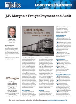 J.P. Morgan’s Freight Payment and Audit

                                                                                                            global transportation expenses
                                                                                                            by driving cost savings,
                                                                                                            facilitating cost allocation
                                                                                                            and uncovering supply chain
                                                                                                            efficiency opportunities.

                                                                                                            Working Capital
                                                                                                            Optimization
                                                                                                               n	Eliminate processing of
         Daniel Cotti                                                                                       paper invoices and paper check
      Product Executive,                                                                                    payments
         Global Trade                                                                                          n	Freight bill audit to reduce
                                                                                                            payment and duplication errors
Mission Statement:                                                                                             n	Avoid late fees and balance
J.P. Morgan helps companies                                                                                 due invoices for global payables
optimize working capital and                                                                                   n	Access credit facilities
mitigate cross-border risk by                                                                               to finance transportation
driving operational efficiencies                                                                            expenditures
and ensuring secure cash flow                                                                                  n	Instant freight bill
through corporate global supply                                                                             payment obviates the need to
chains.                                                                                                     submit funds days in advance
                                                                                                            of actual payment.
J.P. Morgan is where you’ll find      J.P. Morgan’s Freight Payment     accuracy, match the invoice
the future of Trade.               and Audit solution is an elec-       to the appropriate transporta-      Risk Mitigation
                                   tronic global payment and            tion-related documents, and            n	Improved security to
                                   transportation management            allocate to the specified line      eradicate fraud opportunities
                                   solution that simplifies and         item for accounting purposes.          n	Pre-audit for rates, liability
                                   streamlines single or multi-         Then, J.P. Morgan will seam-        and service performance,
                                   currency invoice payments            lessly pay freight bills on time    duplicate billing
                                   while delivering visibility to       with a direct and instanta-            n	Centralized global
                                   freight operations. Using our        neous debit from your account       payment solution managed
                                   streamlined payment mech-            thereby generating opportu-         by a trusted and secure
                                   anism to pay transportation          nities to maximize program          financial partner
                                   carriers in their desired cur-       incentives and optimize your
                                   rency, clients pay carriers at the   cash flow. Or, if actual pay-       Supply Chain Efficiencies
                                   time payment is due – there’s        ment is not an existing need,          n	Automated matching
                                   no need to pre-pay or subject        J.P. Morgan will remit the          of freight bill (transportation
                                   funds to a waiting period. In        approved payment file directly      invoice) to carrier documents
                                   addition, a centralized reposi-      to you for payment. In addition,       n	Access to analytical tools
         J.P. Morgan               tory of carrier and supply chain     J.P. Morgan can analyze freight     that allow more informed
      Freight Payment              data facilitates trend analy-        bill data and other information     supply chain decisions
      and Audit Group              sis thereby improving overall        housed in the centralized data-        n	Visibility into global
    45025 Aviation Drive           transportation and financial         base to pinpoint supply chain       transportation data including
           Suite 150               management processes.                efficiency opportunities.           actual expenses, freight bill
       Dulles, VA 20166                                                                                     rates, audit/coding logic, and
    Phone: 703-661-9006            How it Works                         Benefits                            carrier service level agreements
      Fax: 703-661-8638               Utilizing a centralized              The end result of the               n	Detailed reporting to
 crossborder.management@           database holding your car-           J.P. Morgan Freight Payment         identify trends and pinpoint
        jpmchase.com               rier-specific data, J.P. Morgan      and Audit solution is that          inefficiencies such as tracking
  www.jpmorgan.com/fpa             will review all freight bills for    clients realize better control of   vendor service level agreements


C        Click here to request information and solutions advice from this company at www.inboundlogistics.com/planner/rfp                   V
 