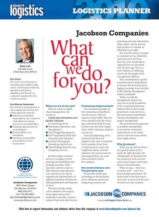 Jacobson Companies
                                                                                                                        providing real-time information
                                                                                                                        helps reduce cost by moving
                                                                                                                        your products to market as
                                                                                                                        efficiently as possible.
                                                                                                                           Our Can Do culture is rooted
                                                                                                                        in customer service, flexibility
                                                                                                                        and innovation. It’s been
                                                                                                                        that way since the Jacobson
                                                                                                                        organization was launched
               Brian Lutt
        President and
                                                                                                                        over 40 years ago. Ours is a
    Chief Executive Officer
                                                                                                                        rich tradition of redefining
                                                                                                                        service for the supply chain
                                                                                                                        management industry.
Our Vision                                                                                                                 This commitment to quality
Our vision is to be the best at                                                                                         customer service led Jacobson
managing value added supply                                                                                             to become the first third-party
chains, continuously improving                                                                                          logistics provider to be certified
operations and driving                                                                                                  to ISO Quality Management
reliability in the flow of our                                                                                          System standards!
customers’ goods within the
                                                                                                                           Today, our Quality
world’s economy.
                                                                                                                        Management System not
Our Mission Statement
                                                                                                                        only serves as the foundation
Our mission is to provide best in
                                                What can we do for you?             Continuous Improvement              of our on-going Continuous
class supply chain services and                   When it comes to supply              Our exceptional people are       Improvement in day-to-day
create significant value by:                    chain management, the               the cornerstone of Jacobson’s       procedures, it also serves as
n	Delivering competitive                        answer is:                          Can Do service. They are            the cornerstone of Jacobson’s
   advantage for our Customers                    Leadership, Innovation and        experts in their fields. They are   solution development, and
   while delivering strong                      Quality Solutions                   never satisfied with the status     project management.
   returns for our shareholders                   In everything we do:              quo, and always look for ways          This process driven approach
n	Providing opportunities for                   n	Warehouse Operations and          to drive cost out of the supply     to problem-solving helps
   our Employees                                  Management                        chain while working to improve      us exceed our customers’
n	Driving Safety in our                         n	Total Freight Management          our service.                        expectations, as we tackle
   workplaces                                   n	Full Truckload  Dedicated           From the beginning, we’ve        service and cost issues within
n	Promoting sustainability                        Transportation Solutions          hired only the best and             their supply chains.
   and protection of our                        n	Contract Packaging               brightest. The most committed.
   Environment                                    Manufacturing Services            Every member of our team            Why Jacobson?
                                                n	Total Staffing Solutions and      is empowered to create and             When you go with Jacobson,
                                                  Temporary Services                implement client-centered           you quickly realize you’ve
                                                                                    solutions. Our team structure       made the right decision. The
                                                   Jacobson takes customer          means good ideas can come           relationships we develop with
                                                service to a higher level by        from anywhere within                our clients are built on trust
                                                growing our capabilities and        the company.                        and mutual respect, with open,
                                                strategic locations. With                                               honest communication.
                                                locations coast-to-coast we         You need solutions now.                When we ask… “what can
                                                offer solutions that optimize       You get them now.                   we do for you?” …we’re not
              Jacobson Companies                cost and service on a local,           We provide world-class           just making conversation. We
           Quality Management System
    3901 Dixon Street, Des Moines, Iowa 50313   regional and national basis. In     technology as the backbone          really want to the best way to
                                                addition, Jacobson will soon be     of our solutions and service.       serve you, so you can focus your
   Jacobson Companies                           offering dedicated international    Integrating systems and             resources on your mission.
      3811 Dixon Street                         service!
    Des Moines, IA 50313                           We don’t provide cookie-
        800-636-6171                            cutter solutions. We analyze
      Fax: 515-265-8927                         every opportunity, every
Stan.Schrader@jacobsonco.com                    challenge to provide a custom
    www.jacobsonco.com                          solution that works best for you.


C            Click here to request information and solutions advice from this company at www.inboundlogistics.com/planner/rfp                          V
 
