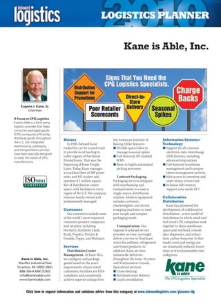 Kane is Able, Inc.




     Eugene J. Kane, Sr.
          Chairman

A Focus on CPG Logistics
Kane Is Able is a third-party
logistics provider that helps
consumer packaged goods
(CPG) companies efficiently
distribute goods throughout      History                           the American Institute of          Information Systems/
the U.S. Our integrated
                                    In 1930, Edward Kane           Baking. Other features:            Technology
warehousing, packaging,
                                 traded his car for a used truck   n	Flexible space/labor to          n	Support for all common
and transportation services
have been specially designed
                                 to provide local hauling to         manage seasonal spikes             electronic data interchange
to meet the needs of CPG
                                 valley regions of Northeast       n	Full-featured, RF-enabled          (EDI) formats, including
manufacturers.                   Pennsylvania. That was the          WMS                                advanced ship notices
                                 beginning of Kane Freight         n	Basic to highly automated        n	Full-featured warehouse
                                 Lines. Today, Kane manages          picking processes                  management and transpor-
                                 a truckload fleet of 200 power                                         tation management systems
                                 units and 925 trailers and           Contract Packaging.             n	Web access to inventory and
                                 operates 8.5 million square       Packaging services integrate         order status in real time
                                 feet of distribution center       with warehousing and               n	In-house MIS team to
                                 space, with facilities in every   transportation to create a           support your needs 24/7
                                 region of the U.S. The company    single-source distribution
                                 remains family-owned and          solution. Modern equipment         Collaborative
                                 professionally managed.           includes cartoners,                Distribution
                                                                   checkweighers and shrink             Kane has pioneered the
                                 Customers                         wrapping machines to meet          development of collaborative
                                    Our customers include some     your simple and complex            distribution – a new model of
                                 of the world’s most respected     packaging needs.                   distribution in which small and
                                 consumer product companies                                           mid-sized CPG companies work
                                 and retailers, including            Transportation. Our              together to share warehouse
                                 Hershey’s, Kimberly-Clark,        regional truckload service         space and overhead, consoli-
                                 Kraft, PepsiCo, Procter          provides on-time, overnight        date shipments, and reduce
                                 Gamble, Topps, and Walmart.       delivery service to Northeast      their carbon footprint. In this
                                                                   states for ambient, refrigerated   model costs and energy use
                                 Services                          and frozen products. In            are drastically reduced. Learn
                                   Distribution Center             addition, Kane services            more at www.kaneisable.com/
                                 Management. At Kane DCs,          nationwide deliveries              codegreen.
     Kane is Able, Inc.          we configure and package          throughout the lower 48 states
   Stauffer Industrial Park      goods based on the exact          and Northeastern Canada.
  Scranton, PA 18501-0931        requirements of your retail       Specialized services:
    888-356-KANE (5263)          customers. Facilities are FDA-    n	Cross-docking
    info@kaneisable.com          compliant and consistently        n	Northeast store delivery
    www.kaneisable.com           achieve superior ratings from     n	Load consolidation


C        Click here to request information and solutions advice from this company at www.inboundlogistics.com/planner/rfp         V
 