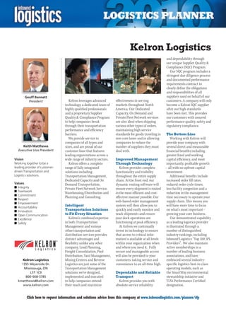 Kelron Logistics
                                                                                                       and dependability through
                                                                                                       our unique Supplier Quality 
                                                                                                       Compliance (SQC) Program.
                                                                                                          Our SQC program includes a
                                                                                                       stringent due diligence process
                                                                                                       and documented performance
                                                                                                       requirements contract to
                                                                                                       clearly define the obligations
                                                                                                       and responsibilities of all
       Geoff Bennett                                                                                   suppliers used on behalf of our
          President                 Kelron leverages advanced      effectiveness in serving            customers. A company will only
                                 technology, a dedicated team of   markets throughout North            become a Kelron SQC supplier
                                 highly qualified professionals    America. Our Dedicated              after our high standards
                                 and a proprietary Supplier        Capacity, On Demand and             have been met. This provides
                                 Quality  Compliance Program      Private Fleet Network services      our customers with assured
                                 to help companies break           are also ideal when shipping        performance quality, safety and
                                 through their transportation      various other types of orders,      regulatory compliance.
                                 performance and efficiency        maintaining high service
                                 barriers.                         standards for goods traveling in    The Bottom Line
                                    We provide service to          non-core lanes and in allowing          Working with Kelron will
                                 companies of all types and        companies to reduce the              provide your company with
      Keith Matthews             sizes, and are proud of our       number of suppliers they must        several direct and measurable
  Executive Vice President       customer base that features       deal with.                           financial benefits including
                                 leading organizations across a                                         greater fixed and working
Vision                           wide range of industry sectors.   Improved Management                  capital efficiency, and most
Working together to be a            Kelron offers a complete       Through Technology                   importantly, profitable growth
leading provider of customer-    range of fully integrated            Kelron provides complete         – all with no upfront capital
driven Transportation and        solutions including               functionality and visibility         investment.
Logistics solutions.             Transportation Management,        throughout the entire supply            Additional benefits include
                                 Dedicated Capacity and On         chain. At the front end, our         increased order fill rates,
Values                           Demand Transportation,            dynamic routing software will        reduced order cycle times,
n	Integrity                      Private Fleet Network Service,    ensure every shipment is routed      less facility congestion and a
n	Teamwork
                                 Warehousing/Distribution and      in the most efficient and cost-      reduction in the management
n	Commitment
                                 Planning and Consulting.          effective manner possible. Our       time necessary to operate your
n	Respect
                                                                   web-based order management           supply chain. This means you
n	Empowerment
n	Accountability
                                 Intelligent                       system will then allow you to       will have more time to focus
n	Innovation                     Transportation Solutions          quickly and easily monitor and       on what’s most important -
n	Open Communication             to Fit Every Situation            track shipments and ensure           growing your core business.
n	Excellence                        Kelron’s combined expertise    your dock operations are                 Our demonstrated capability
n	Safety                         in both Transportation            functioning at peak efficiency.      as a leading logistics provider
                                 Management and various               At Kelron we continually          is illustrated through a
                                 other transportation and          invest in technology to ensure       number of distinguished
                                 distribution services provides    that access to critical infor-       industry rankings, including
                                 distinct advantages and           mation is available at all levels   Inbound Logistics “Top 100 3PL
                                 flexibility unlike any other      within your organization when        Providers”. We also maintain
                                 company. Load Planning,           and where you need it. Fully         active memberships in a
                                 Freight Consolidation, Pool       secure and manageable access         number of leading business
                                 Distribution, Yard Management,    will also be provided to your        associations, and have
     Kelron Logistics            Mixing Centers and Reverse        customers, taking service and        embraced several industry-
    1355 Meyerside Dr.           Logistics are just some of the    convenience to an all-time high.     specific logistics best-in-class
      Mississauga, ON            Transportation Management                                              operating models, such as
          L5T 1C9                solutions we’ve designed,         Dependable and Reliable              the SmartWay environmental
       800-668-3785              implemented and executed          Transport                            stewardship initiative and
  kmatthews@kelron.com           to help companies extend            Kelron provides you with          TIA’s Performance Certified
     www.kelron.com              their reach and maximize          absolute service reliability         designation.


C        Click here to request information and solutions advice from this company at www.inboundlogistics.com/planner/rfp             V
 