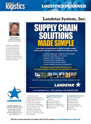 Landstar System, Inc.

                                               SUPPLY CHAIN
       Henry Gerkens
                                                SOLUTIONS
                                                      MADE SIMPLE
     Landstar President 
    Chief Executive Officer


Landstar is a worldwide,
non-asset based provider
of integrated supply chain                       From basic transportation to highly complex supply
solutions delivering safe,                     chain order management, Landstar has what you need.
specialized transportation,
warehousing and logistics
                                                                • Leading edge SaaS supply chain technology
services to a broad range of
customers utilizing a network                                   • Real-time operating environment
of agents, third-party capacity                                 • Logistics order management
owners and employees.                                           • Proactive event management
                                                                • In-transit and inventory visibility
                                                                • Carrier selection  carrier management
                                                     Providing Supply Chain Solutions and
                                               Complete Global  Domestic Transportation Services




                                           TRUCKLOAD•LTL•HEAVY HAUL/SPECIALIZED•LOGISTICS•EXPEDITED•RAIL INTERMODAL•WAREHOUSING•AIR•OCEAN




                                             www.landstar.com • One call does it all. 866-439-1407


                                     Landstar provides                  Supply Chain Solutions                  Transportation Services
                                  supply chain solutions and            n	Advanced Technology                   n	Air or Ocean Freight
                                  complete global and domestic            Solutions                             n	Rail Intermodal
                                  transportation services.              n	Integrated Solutions                  n	Border Crossing
                                  Through our unique and                n	Outsourced Logistics                  n	Truckload or LTL
                                  vast network of independent           n	Supply Chain Engineering              n	Customs Brokerage
  Landstar System, Inc.           transportation and warehouse          n	Software-as-a-Service (SaaS)          n	Heavy Haul/Specialized
13410 Sutton Park Dr., South      capacity providers and                n	Warehousing                           n	Expedited
    Jacksonville, FL 32224        independent sales agents,                                                     n	Project Cargo
   Toll Free: 866-439-1407        we have the flexibility and
 iblrequests@landstar.com         experience to meet any supply
     www.landstar.com             chain challenge.


C        Click here to request information and solutions advice from this company at www.inboundlogistics.com/planner/rfp                   V
 