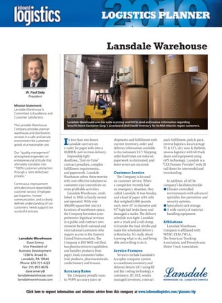Lansdale Warehouse



         W. Paul Delp
           President

Mission Statement:
Lansdale Warehouse Is
Committed to Excellence and
Customer Satisfaction.
                                    Lansdale Warehouse uses bar code scanning and EDI to send and receive information regarding
The Lansdale Warehouse              Smurfit-Stone Container Corp.’s Linerboard (Roll Stock) inventory for its Mid-Atlantic region customers.
Company provides premier
warehouse and distribution
services in a safe and secure
environment for customers’
goods at a reasonable cost.      I   n less than two hours
                                     Lansdale can turn an
                                 e-order for paper rolls into a
                                                                        shipments and fulfillment with
                                                                        current inventory, order and
                                                                        delivery information available
                                                                                                               pack fulfillment, pick  pack,
                                                                                                               reverse logistics, local cartage
                                                                                                               TL  LTL, dry vans  flatbeds,
Our “quality management”         40,000 lb. just-in-time delivery.      to its customers 24/7. Shipping        reverse logistics with 60 truck
atmosphere engenders an             Impossibly tight                    order lead times are reduced,          doors and equipment using
entrepreneurial attitude that    deadlines...”Just-in-Time”             paperwork is eliminated, and           GPS technology. Lansdale is a
ultimately translates into       contract penalties...complex           fewer errors are incurred.            “CSX Premier Provider” with 20
“100% customer satisfaction      fulfillment requirements...                                                   rail doors for intermodal and
through a ‘zero defectives’      and paperwork. Lansdale                Customer Service                       transloading.
process.”                        Warehouse solves these worries            The Company is focused
                                 with cost-effective solutions so       on customer service. When                In addition, all of the
Continuous improvement           customers can concentrate on           a competitor recently had              company’s facilities provide:
attitudes ensure dependable      more profitable activities.            an emergency situation, they           n	Climate-controlled
customer service. Employee          Lansdale Warehouse, estab-          called Lansdale. It was Sunday,          environments with advanced
participation, honest
                                 lished in 1958, is family owned        and a load of paper with rolls           sprinkler, fire prevention and
communication, and a clearly
                                 and operated. With over                that weighed 6,000 pounds                security systems.
defined understanding of our
customers’ needs support our
                                 500,000 square feet and six            each, were 45” in diameter and         n	Specialized rack storage.
successful process.
                                 locations of warehouse space,          95” high had broke loose and           n	A wide variety of material
                                 the Company furnishes com-             damaged a trailer. The delivery          handling equipment.
                                 prehensive logistical services         schedule was tight. Lansdale
                                 in a public and contract envi-         sent a truck and a roll clamp          Affiliations
                                 ronment for both national and          to transfer the load of rolls and        Lansdale Warehouse
                                 international customers who            make the scheduled delivery            Company is affiliated with
                                 require access to the Eastern          in Kentucky. It’s really about         WERC, CLM, IWLA,
   Lansdale Warehouse            United States markets. The             knowing what to do, and being          The American Trucking
          Dave Emery             Company is ISO 9002 certified,         able and willing to do it.             Association, and Pennsylvania
       Vice President of         has pharma returns capabilites,                                               Motor Truck Association.
   Business Development          and handles products from              Service Features
       1330 N. Broad St.         paper, food, consumer/indus-              Services include Lansdale’s
     Lansdale, PA 19446          trial products, pharmaceuticals,       Accuplus computer system
    Phone: 610-721-4222          confectionary and trusses.             to coordinate inventory and
      Fax: 215-855-8676                                                 delivery details 24/7 using RF
         dave.emery@             Accuracy Rates                         and Bar coding technology, e
  lansdalewarehouse.com             The Company proudly touts           commerce, JIT, EDI, vendor
  lansdalewarehouse.com          its 99.8% accuracy rates on            managed inventory, contract


C        Click here to request information and solutions advice from this company at www.inboundlogistics.com/planner/rfp                      V
 