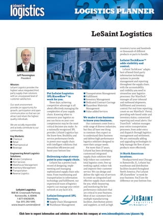 LeSaint Logistics
                                                                                                        inventory turns and hundreds
                                                                                                        or thousands of different
                                                                                                        products or parts to handle.

                                                                                                        LeSaint TechKnow™
                                                                                                        adds visibility and
                                                                                                        control.
                                                                                                           LeSaint TechKnow™ adapts
                                                                                                        best of breed third-party
       Jeff Pennington                                                                                  information technology
           President                                                                                    systems to provide
                                                                                                        management and reporting
Mission:                                                                                                throughout the supply chain,
LeSaint Logistics provides the                                                                          with the accountability
highest value integrated third                                                                          and visibility you need to
party supply chain solutions     Put LeSaint Logistics              n	Transportation Management         streamline your logistics
with an unsurpassed level of     3PL KnowHow™ to                    n	Fulfillment                       processes. Our WareTech™
customer satisfaction.           work for you.                      n	Inventory Management              manages all your inbound
                                   These days, achieving            n	Dedicated Contract Carriage       and outbound shipments,
Our work environment             competitive advantage is all       n	Hazardous Materials               fulfillment and inventory
provides an opportunity for      about effectively managing the       Management                        control. For real-time reporting,
growth, participation and open   complexities of your supply        n	Value-added Services              count on our WareTech™ Portal,
communication so that we can
                                 chain. Knowing when to                                                 providing web-based order and
attract and retain the highest
                                 outsource your logistics so        We make it our business             inventory status, customized
quality individuals.
                                 you can focus on your core         to know your business.              reporting and email alerts. Our
We are socially responsible
                                 competencies may be the most          Our customers come from a        TransTech™ solution manages
and actively contribute to our   critical decision you make. As     wide range of diverse industries,   your entire transportation
communities.                     a nationally recognized 3PL        but they all have one thing         processes, from order entry
                                 provider, LeSaint Logistics has    in common: they expect us           and dispatch through logistics
Key Markets:                     the know-how, flexibility and      to understand their business        management and settlement.
n	Chemical                       service performance levels         and deliver high-performance        We are continually adding
n	Retail                         to power your supply chain         logistics solutions designed to     and upgrading technologies to
n	Pharmaceutical                 with intelligent solutions that    meet their unique needs.            help manage the flow of your
n	Beverage                       streamline efficiencies and           For more than 27 years,          products more effectively.
                                 boost your bottom line.            LeSaint has been developing
Engineering Retail Logistics                                        customized integrated               14 North American
Solutions:                       Delivering value at every          supply chain solutions that         locations.
n	Vendor Compliance              point in your supply chain.        help reduce our customers’             Headquartered near Chicago
n	Port Services                     LeSaint has a proven track      total logistics costs, free up      in Romeoville, IL, LeSaint has
n	Warehouse Management           record of designing, imple-        working capital, reduce risk        warehouse and distribution
n	Inventory Management           menting and managing               and improve their customer          facilities located throughout
n	Transportation                 sophisticated supply chain solu-   service. We can design and          North America. Put LeSaint
n	Reverse Logistics
                                 tions. From warehousing and        deliver the right mix of services   3PL KnowHow™ to work for
                                 transportation to information      to create an integrated and         your business. You’ll see the
                                 technology and fulfillment, our    effective supply chain solutions    difference on your bottom line.
                                 experienced team of logistics      for you, while measuring
                                 experts can manage your entire     and monitoring the key
     LeSaint Logistics           network or any facet of it.        performance indicators that
 868 W. Crossroads Parkway                                          are critical to your business.
    Romeoville, IL 60446         LeSaint Integrated 3PL             Most of our customers have
      1-877-KNOW3PL              Services.                          multiple manufacturing
     Fax: 815-293-1095           n	Supply Chain Management          facilities, distribution points
 www.lesaint.com/end2end         n	Warehouse Management             and suppliers, as well as high


C        Click here to request information and solutions advice from this company at www.inboundlogistics.com/planner/rfp             V
 