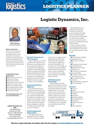 Logistic Dynamics, Inc.
                                                                                                             Managing logistics is a
                                                                                                          difficult and sometimes
                                                                                                          thankless job. With the
                                                                                                          growing shortage of quality
                                                                                                          drivers, volatile fuel prices
                                                                                                          and asset based carriers going
                                                                                                          out of business everyday,
                                                                                                          isn’t it time to let our staff of
                                                                                                          experienced professionals make
       Dennis Brown                                                                                       your job easier?
      CEO and President                                                                                      Visit our website today at
                                                                                                          www.logisticdynamics.com or
Mission Statement:
                                                                                                          call us at 800-554-3734 to find
LDI’s mission is to provide                                                                               out more about what we can do
innovative, practical and                                                                                 for you.
top-quality logistic services
that offer our customers a                                                                                Benefits:
competitive advantage. We are      “On Call” Extension of             and track every shipment from          n	We specialize in freight
dedicated to adding value for      Your Company                       beginning to end. They take         management services
clients, associates and business      Logistic Dynamics, Inc. (LDI)   pride in the role they play in         n	Serving U.S./Canada/
partners by committing to what     partners with manufacturers,       our customer’s supply chain         Mexico
we can deliver and delivering on   distributors and shippers of all   and treat the freight as if it         n	Experienced  dedicated
what we commit.                    sizes to provide customized        were their own. “Our people are     logistic professionals
                                   transportation management          trained and systems designed           n	Responsive  reliable
                                   solutions to meet their specific   to be proactive versus reactive     customer service
                                   needs. Our experienced staff of    when it comes to handling              n	Innovative  proprietary
                                   logistics professionals become     service related issues, unlike      logistics technology
Freight Broker Agent               an “On Call” extension of your     most companies,” said Dennis           n	12,000+ service minded
Opportunity                        company and is dedicated to        Brown the CEO.                      carriers under contract
n	Excellent commission plan
                                   getting our customer’s freight                                            n	First Advantage Gold
n	Advanced software
                                   delivered on-time, in good         LDI Understands                     Book Member
n	Nationwide medical
                                   condition with no problems.        Technology                             n	Dept. of Defense Approved
n	Corporate assumes credit risk
n	Work from home or office
                                                                         LDI understands technol-            n	TIA/P3 Member
n	Debt free / Excellent credit     Customized Service                 ogy and has invested heavily for
n	Unsaturated Agent network        Approach                           the future. State of the art com-   Services:
n	Dedicated Agent support             Our commitment to pro-          munication software including         n	Dry Van
n	Sales leads provided             viding the best service for our    telephony, fax, internet and          n	Reefer
                                   customers starts by taking the     email are just a few enhance-         n	Temperature Control
Visit logisticdynamics.com         time to learn and understand       ments our operations centers          n	Flatbed
for more information.              our customer’s freight needs.      employ to grease our custom-          n	Step Deck
                                   From there we leverage our net-    er’s supply chain wheels. Our         n	Specialized RGN’s
                                   work of 30+ operations centers,    proprietary transportation            n	Over Dimensional
                                   12,000+ carriers under contract    management software (TMS) is          n	Expedited
                                   and our proprietary transpor-      in a class of its own and makes       n	Partial Truckload
                                   tation management solutions        us more efficient than 99% of         n	LTL
  Logistic Dynamics, Inc.          to reliably and cost effectively   the market.                           n	Intermodal Rail
              (LDI)                serve our customers.
      1140 Wehrle Drive
      Amherst, NY 14221            Delivering Beyond
   Toll Free: 1-800-554-3734       Expectations
     Phone: 716-250-3477             Our highly trained and
       Fax: 716-817-2220           experienced staff is available
  www.logisticdynamics.com         24/7/365 to manage, monitor


C        Click here to request information and solutions advice from this company at www.inboundlogistics.com/planner/rfp               V
 