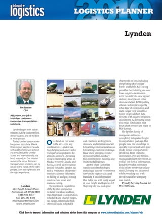 Lynden




                                                                                                        shipments on line, including
                                                                                                        the printing of necessary
                                                                                                        forms and labels. EZ Tracing
                                                                                                        provides the visibility you need
                                                                                                        from origin to destination
                                                                                                        with the ability to view signed
                                                                                                        delivery receipts and other
                                                                                                        documentation. EZ Reporting
                                                                                                        allows customers to specify
          Jim Jansen                                                                                    what type of information and
              CEO                                                                                       date ranges they would like
                                                                                                        to see in spreadsheet data
At Lynden, our job is
                                                                                                        reports, with links to shipment
to deliver customers
                                                                                                        documents. EZ Invoicing sends
innovative transportation
solutions.
                                                                                                        you email notification that
                                                                                                        your latest invoices are ready in
   Lynden began with a clear                                                                            PDF format.
mission: put the customer first,                                                                           The Lynden family of
deliver quality, and be the best                                                                        companies delivers a
at what you do.                                                                                         completely integrated freight
   Today, Lynden’s service area
has grown to include Alaska,
Washington, Western Canada,
                                   O     ver land, on the water,
                                         in the air – or in any
                                   combination – Lynden has
                                                                    and chartered air freighters,
                                                                    domestic and international air
                                                                    forwarding, international ocean
                                                                                                        transportation package. Our
                                                                                                        people have the knowledge to
                                                                                                        quickly respond and solve your
with additional service extend-    been helping customers solve     forwarding, customs brokerage,      multi-modal transportation
ing throughout the United          transportation problems for      trade show shipping, remote         problems. From origin to
States and internationally, via    almost a century. Operating      site construction, sanitary         destination, over any terrain,
land, sea and air. Our mission     in such challenging areas as     bulk commodities hauling, and       managing freight movement, as
remains the same. Complex          Alaska, Western Canada and       multi-modal logistics.              well as the flow of information,
transportation problems can be     Russia, as well as other areas      Lynden offers customers          Lynden provides innovative
solved in the hands of the right   around the globe, Lynden has     sophisticated technologies,         solutions to meet your unique
people, with the right tools and   built a reputation of superior   including a suite of e-commerce     needs, keeping you in control
the right experience.
                                   service to diverse industries    services; to capture data and       while providing you with
                                   including oil and gas, mining,   translate it into information       services no other company
                                   construction, retail and         that helps you with every aspect    can match.
                                   manufacturing.                   of your freight and logistics. EZ      Proudly Serving Alaska for
           Lynden                     The combined capabilities     Shipping lets you book your         Over 50 Years.
  6441 South Airpark Place         of the Lynden companies
 Anchorage, AK 99502-1809          includes truckload and less-
       1-888-596-3361              than-truckload transportation,
      Fax: 206-243-8415            scheduled and charter barges,
  information@lynden.com           rail barges, intermodal bulk
      www.lynden.com               chemical hauls, scheduled


C        Click here to request information and solutions advice from this company at www.inboundlogistics.com/planner/rfp             V
 
