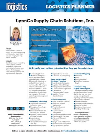 LynnCo Supply Chain Solutions, Inc.



      Wendy A. Buxton
           President

VISION
LynnCo reflects a vision of
advancing the logistics industry
with innovative supply chain
services, integrity, and high
ethical standards.

MISSION
LynnCo specializes in providing
unique logistics solutions
powered by collaborative
technology that creates value      At LynnCo every client is treated like they are the only client.
for our client’s supply chain
while reducing operating cost,

                                   L
and simplifying operations.              ynnCo Supply Chain          n	Improved order fill rates      Specialized Shipping
                                         Solutions is a logistics    n	Consistent on-time delivery    n	Expedited
                                   service provider that will                                         n	Permit
                                   improve efficiency of your        Lean Logistics and               n	Over-dimensional
                                   delivery cycle, from order to     Strategic Planning               n	Specialized equipment
                                   product delivery. LynnCo          n	Lean Logistics Application       freight
                                   was founded in 1991 by Lynn       n	Logistics Network Design
                                   Fritz and is located in the       n	Transportation Optimization    LynnCo’s 5 Step
                                   Heartland of America, Tulsa,      n	Carrier Contract Negotiation   shipSMART Program
                                   OK. At LynnCo every client        n	Collaborative                     LynnCo’s 5 step shipSMART
                                   is treated like the only client     Communication Strategy         program has a proven record
                                   and is assigned their own         n	Logistics Process              of achieving year-over-year
                                   team of logistics management        Standardization                savings and significantly
                                   professionals.                                                     improving control and visibility
                                                                     Tactical Execution               of your logistics activities.
                                   The LynnCo Advantage              n	Order to Delivery Visibility   n	Order Management
                                   n	Affordable  customized         n	Dedicated Account              n	Transportation Management
                                     technology tools                  Management                     n	Financial Services
                                   n	Unsurpassed knowledge           n	Proactive Shipment             n	Continuous Improvement
                                     of the industry                   Verification                   n	SuiteEdge™ Technology
                                   n	Personal attention to the       n	Carrier Contract
                                     details of your business          Management                       Teaming with LynnCo
    LynnCo Supply Chain            n	Improved visibility/control     n	Load Planning/Optimization     creates a partnership
       Solutions Inc.                of critical logistics           n	Transportation Execution       where operating excellence,
     2448 East 81st Street         n	Operating cost                  n	Part Level/Shipment            technology, and quality
         Suite 2600                  reductions 30%+                   Tracking                       customer service create
       Tulsa, OK 74137             n	Transportation savings of       n	Freight Audit and Payment      bottom line results.
        866-872-3264                 20%–30%+                        n	Proactive Event Management
     www.lynnco-scs.com            n	Reduced inventory costs         n	Key Performance Metrics


C        Click here to request information and solutions advice from this company at www.inboundlogistics.com/planner/rfp           V
 