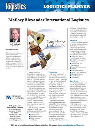 Mallory Alexander International Logistics
                                                                                                        fulfillment and repackaging
                                                                                                        services, along with a select
                                                                                                        team of dedicated employees,
                                                                                                        clearly distinguish Mallory
                                                                                                        Alexander from other third
                                                                                                        party logistics providers.

                                                                                                        Expertise
                                                                                                           Mallory Alexander is known
      Neely Mallory III                                                                                 for passion and commitment.
          President                                                                                     We find ways to enhance
                                                                                                        service to your customers,
Mission Statement:                                                                                      while shortening your cash
                                                                                                        cycle times and boosting
Every day, Mallory Alexander                                                                            overall profitability. Mallory
International Logistics                                                                                 Alexander services include:
creates innovative logistics                                                                            n	Public and Contract
solutions, tailored quality                                                                                Warehousing Facilities
services and leading-edge                                                                               n	Freight Forwarding and
technologies, delivered by                                                                                 Brokerage
the best professionals in the                                                                           n	International and
business to enhance the value                                                                              Domestic Air
of our customers’ products and                                                                          n	Domestic Transportation
services.
                                                                                                        n	NVOCC
                                                                                                        n	Customs Brokerage
                                    Mallory Alexander                Experience                         n	Supply Chain Consulting
                                 International Logistics (www.          Our proud tradition of          n	Managed Logistics
                                 mallorygroup.com) is a leading      innovative logistics solutions     n	Cargo Security
                                 third-party logistics (3PL) pro-    is built on a solid foundation     n	IT Solutions
                                 vider. As a specialist in global    established in 1925. Since then,
                                 logistics and supply chain ser-     we have carefully engineered       Excellence
                                 vices, Mallory Alexander acts       a full-service supply chain           Our commitment to your
                                 as a single source for all logis-   management company                 success requires nothing
                                 tics and supply chain needs.        that provides services in all      short of excellence. Mallory
                                    Your biggest challenges are      modes of transportation,           Alexander is fully licensed,
                                 met with creativity, supported      transportation management          ISO9001:2000 and C-TPAT
                                 by our offices around the world     and lead logistics. We             certified. We are a winner of
                                 and warehouses at strategic         combine flexible and efficient     the President’s E-Award for
                                 U.S. locations. As a financially    information systems with           Exporting Excellence. Leading
                                 secure, privately held company,     a staff dedicated to your          industry publications and
                                 Mallory Alexander has the           satisfaction.                      consultants recognize us as a
                                 stability and commitment               Understanding that no           top provider of international
                                 necessary to develop long-          two businesses are identical       logistics solutions.
                                 term relationships in global        and each has its own unique           Most importantly, we are
    Mallory Alexander            commerce.                           challenges, Mallory Alexander      proud of the loyalty we share
  International Logistics           Rely on Mallory Alexander        partners with customers            with our customers. Let us
     4294 Swinnea Road           for superior supply chain           to develop customized              demonstrate that Mallory
     Memphis, TN 38118           performance around the world.       business solutions that fit        Alexander International
        800-257-8464             Our commitment to you:              their particular needs, while      Logistics sets the standard for
      Fax: 901-370-4288             n	Better service                 ensuring that their corporate      logistics excellence, giving you
       clientservices@              n	Increased efficiency           goals are met. Value added         Confidence Worldwide.
     mallorygroup.com               n	Higher customer                services such as customs
  www.mallorygroup.com                 satisfaction                  brokerage, white glove delivery,


C       Click here to request information and solutions advice from this company at www.inboundlogistics.com/planner/rfp                V
 
