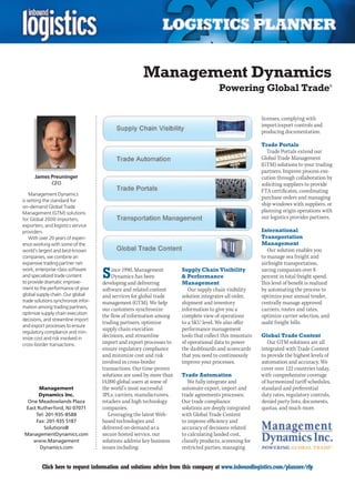Management Dynamics
                                                                                        Powering Global Trade                                 ®




                                                                                                          licenses, complying with
                                                                                                          import/export controls and
                                                                                                          producing documentation.

                                                                                                          Trade Portals
                                                                                                            Trade Portals extend our
                                                                                                          Global Trade Management
                                                                                                          (GTM) solutions to your trading
                                                                                                          partners. Improve process exe-
      James Preuninger                                                                                    cution through collaboration by
              CEO                                                                                         soliciting suppliers to provide
                                                                                                          FTA certificates, coordinating
    Management Dynamics
is setting the standard for
                                                                                                          purchase orders and managing
on-demand Global Trade
                                                                                                          ship windows with suppliers, or
Management (GTM) solutions                                                                                planning origin operations with
for Global 2000 importers,                                                                                our logistics provider partners.
exporters, and logistics service
providers.                                                                                                International
    With over 20 years of experi-                                                                         Transportation
ence working with some of the                                                                             Management
world’s largest and best-known                                                                               Our solution enables you
companies, we combine an                                                                                  to manage sea freight and
expansive trading partner net-                                                                            airfreight transportation,
work, enterprise-class software
and specialized trade content
to provide dramatic improve-
                                     S   ince 1990, Management
                                         Dynamics has been
                                     developing and delivering
                                                                       Supply Chain Visibility
                                                                        Performance
                                                                       Management
                                                                                                          saving companies over 8
                                                                                                          percent in total freight spend.
                                                                                                          This level of benefit is realized
ment to the performance of your      software and related content         Our supply chain visibility     by automating the process to
global supply chain. Our global      and services for global trade     solution integrates all order,     optimize your annual tender,
trade solutions synchronize infor-   management (GTM). We help         shipment and inventory             centrally manage approved
mation among trading partners,       our customers synchronize         information to give you a          carriers, routes and rates,
optimize supply chain execution
                                     the flow of information among     complete view of operations        optimize carrier selection, and
decisions, and streamline import
                                     trading partners, optimize        to a SKU level. We also offer      audit freight bills.
and export processes to ensure
regulatory compliance and min-
                                     supply chain execution            performance management
imize cost and risk involved in
                                     decisions, and streamline         tools that collect this mountain   Global Trade Content
cross-border transactions.           import and export processes to    of operational data to power          Our GTM solutions are all
                                     ensure regulatory compliance      the dashboards and scorecards      integrated with Trade Content
                                     and minimize cost and risk        that you need to continuously      to provide the highest levels of
                                     involved in cross-border          improve your processes.            automation and accuracy. We
                                     transactions. Our time-proven                                        cover over 122 countries today,
                                     solutions are used by more than   Trade Automation                   with comprehensive coverage
                                     14,000 global users at some of       We fully integrate and          of harmonized tariff schedules,
       Management                    the world’s most successful       automate export, import and        standard and preferential
      Dynamics Inc.                  3PLs, carriers, manufacturers,    trade agreements processes.        duty rates, regulatory controls,
  One Meadowlands Plaza              retailers and high technology     Our trade compliance               denied party lists, documents,
 East Rutherford, NJ 07071           companies.                        solutions are deeply integrated    quotas, and much more.
     Tel: 201-935-8588                  Leveraging the latest Web-     with Global Trade Content
     Fax: 201-935 5187               based technologies and            to improve efficiency and
         Solutions@                  delivered on-demand as a          accuracy of decisions related
 ManagementDynamics.com              secure hosted service, our        to calculating landed cost,
    www.Management                   solutions address key business    classify products, screening for
       Dynamics.com                  issues including:                 restricted parties, managing


C        Click here to request information and solutions advice from this company at www.inboundlogistics.com/planner/rfp                V
 