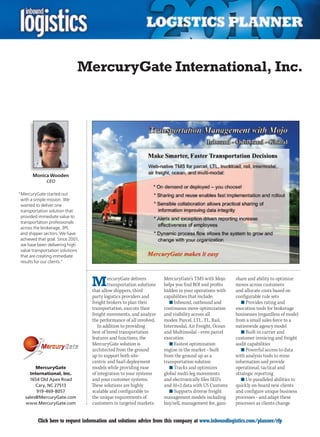MercuryGate International, Inc.




       Monica Wooden
              CEO

“MercuryGate started out
 with a simple mission. We
 wanted to deliver one
 transportation solution that
 provided immediate value to
 transportation professionals
 across the brokerage, 3PL
 and shipper sectors. We have
 achieved that goal. Since 2001,
 we have been delivering high
 value transportation solutions
 that are creating immediate
 results for our clients.”




                                   M       ercuryGate delivers
                                           transportation solutions
                                   that allow shippers, third
                                                                      MercuryGate’s TMS with Mojo
                                                                      helps you find ROI and profits
                                                                      hidden in your operations with
                                                                                                        share and ability to optimize
                                                                                                        moves across customers
                                                                                                        and allocate costs based on
                                   party logistics providers and      capabilities that include:        configurable rule sets
                                   freight brokers to plan their         n	Inbound, outbound and           n	Provides rating and
                                   transportation, execute their      continuous move optimization      execution tools for brokerage
                                   freight movements, and analyze     and visibility across all         businesses (regardless of mode)
                                   the performance of all involved.   modes: Parcel, LTL, TL, Rail,     from a small sales force to a
                                      In addition to providing        Intermodal, Air Freight, Ocean    nationwide agency model
                                   best of breed transportation       and Multimodal – even parcel         n	Built-in carrier and
                                   features and functions, the        execution                         customer invoicing and freight
                                   MercuryGate solution is               n	Fastest optimization         audit capabilities
                                   architected from the ground        engine in the market – built         n	Powerful access to data
                                   up to support both site-           from the ground up as a           with analysis tools to mine
                                   centric and SaaS deployment        transportation solution           information and provide
        MercuryGate                models while providing ease           n	Tracks and optimizes         operational, tactical and
     International, Inc.           of integration to your systems     global multi-leg movements        strategic reporting
     1654 Old Apex Road            and your customer systems.         and electronically files SED’s       n	Un-paralleled abilities to
        Cary, NC 27513             These solutions are highly         and 10+2 data with US Customs     quickly on-board new clients
        919-469-8057               scalable and configurable to          n	Supports diverse freight     and configure unique business
   sales@MercuryGate.com           the unique requirements of         management models including       processes – and adapt these
   www.MercuryGate.com             customers in targeted markets.     buy/sell, management fee, gain-   processes as clients change


 C        Click here to request information and solutions advice from this company at www.inboundlogistics.com/planner/rfp           V
 