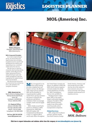 MOL (America) Inc.




     Noboru Kitazawa
 President, CEO  Chairman
     MOL (America) Inc.


MOL Corporate Principles:
    As a multi-modal transport
group, we will actively seize
opportunities that contribute
to global economic growth and
development by meeting and
responding to our customers’
needs and to this new era.
    We will strive to maximize
corporate value by always being
creative, continually pursuing
higher operating efficiency
and promoting an open and
visible management style that
is guided by the highest ethical
and social standards.
    We will promote and protect


                                   M
our environment by maintaining
                                           OL is recognized as one     the United States, Canada and    North America, Americas and
strict, safe operation and
                                           of the world’s leading      Mexico. In addition to MOLAM,    Asia-Europe Services. MOL
navigation standards.
                                   providers of global liner and       MOL’s North America logistics    also has one of the industry’s
                                   logistics services. By offering a   network includes the wholly-     most extensive intra-Asia
                                   wide-range of service options,      owned subsidiaries of TraPac,    service networks with sailing
   MOL (America) Inc.              MOL has the flexibility to          Inc., MOL Consolidation          schedules synchronized to its
North America Headquarters         respond quickly to global           Service, Ltd. and MOL-IT.        mainline services.
 700 East Butterfield Road,        market forces, giving customers        Headquartered in Tokyo,
          Suite 150                the power to maintain the           Japan, MOL is the world’s
  Lombard, IL 60148 USA            production and delivery             largest multimodal shipping
   Phone: 630-812-3700             schedules of their increasingly     company. Founded in 1884,
                                   complex, multi-sourced supply       MOL’s business diversity
    U.S. Regional Offices          chains.                             makes it one of the world’s
   Atlanta: 678-855-7700              MOL’s wholly-owned North         most financially solvent
   Chicago: 630-812-3700           American subsidiary is MOL          transportation companies.
    Edison: 732-512-5200           (America) Inc. (MOLAM).
 Long Beach: 562-983-6200          MOLAM employs 400                   Global Services
                                   transportation professionals          MOL, along with its alliance
  Toll Free: 800-OK-GATOR          in four U.S. regional offices       partners, operates weekly
   www.MOLpower.com                and 26 sales offices throughout     Asia-North America, Europe-


C        Click here to request information and solutions advice from this company at www.inboundlogistics.com/planner/rfp            V
 