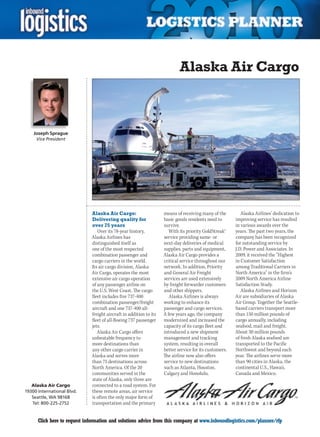 Alaska Air Cargo



    Joseph Sprague
     Vice President




                              Alaska Air Cargo:                     means of receiving many of the         Alaska Airlines’ dedication to
                              Delivering quality for                basic goods residents need to       improving service has resulted
                              over 75 years                         survive.                            in various awards over the
                                 Over its 78-year history,             With its priority GoldStreak®    years. The past two years, the
                              Alaska Airlines has                   service providing same- or          company has been recognized
                              distinguished itself as               next-day deliveries of medical      for outstanding service by
                              one of the most respected             supplies, parts and equipment,      J.D. Power and Associates. In
                              combination passenger and             Alaska Air Cargo provides a         2009,	it	received	the	“Highest	
                              cargo carriers in the world.          critical service throughout our     in Customer Satisfaction
                              Its air cargo division, Alaska        network. In addition, Priority      among Traditional Carriers in
                              Air Cargo, operates the most          and General Air Freight             North America” in the firm’s
                              extensive air cargo operation         services are used extensively       2009 North America Airline
                              of any passenger airline on           by freight forwarder customers      Satisfaction Study.
                              the U.S. West Coast. The cargo        and other shippers.                    Alaska	Airlines	and	Horizon	
                              fleet includes five 737-400              Alaska Airlines is always        Air are subsidiaries of Alaska
                              combination passenger/freight         working to enhance its              Air Group. Together the Seattle-
                              aircraft and one 737-400 all-         passenger and cargo services.       based carriers transport more
                              freight aircraft in addition to its   A few years ago, the company        than 150 million pounds of
                              fleet of all-Boeing 737 passenger     modernized and increased the        cargo annually, including
                              jets.                                 capacity of its cargo fleet and     seafood, mail and freight.
                                 Alaska Air Cargo offers            introduced a new shipment           About 30 million pounds
                              unbeatable frequency to               management and tracking             of fresh Alaska seafood are
                              more destinations than                system, resulting in overall        transported to the Pacific
                              any other cargo carrier in            better service for its customers.   Northwest and beyond each
                              Alaska and serves more                The airline now also offers         year. The airlines serve more
                              than 75 destinations across           service to new destinations         than 90 cities in Alaska, the
                              North America. Of the 20              such	as	Atlanta,	Houston,	          continental	U.S.,	Hawaii,	
                              communities served in the             Calgary	and	Honolulu.		             Canada and Mexico.
                              state of Alaska, only three are
   Alaska Air Cargo           connected to a road system. For
19300 International Blvd.     these remote areas, air service
   Seattle, WA 98168          is often the only major form of
   Tel: 800-225-2752          transportation and the primary


C     Click here to request information and solutions advice from this company at www.inboundlogistics.com/planner/rfp                V
 