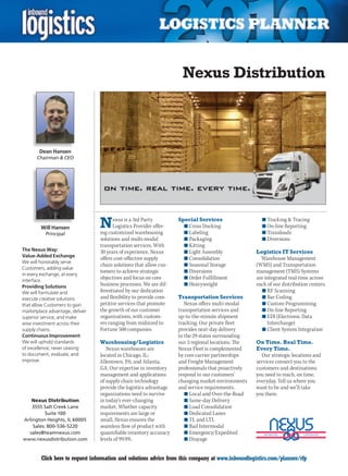 Nexus Distribution



        Dean Hansen
      Chairman  CEO




        Will Hansen              N     exus is a 3rd Party
                                       Logistics Provider offer-
                                 ing customized warehousing
                                                                   Special Services
                                                                     n	Cross Docking
                                                                     n	Labeling
                                                                                                      n	Tracking  Tracing
                                                                                                      n	On-line Reporting
                                                                                                      n	Transloads
          Principal
                                 solutions and multi-modal           n	Packaging                      n	Diversions
                                 transportation services. With       n	Kitting
The Nexus Way:                   30 years of experience, Nexus       n	Light Assembly               Logistics IT Services
Value-Added Exchange
                                 offers cost-effective supply        n	Consolidation                  Warehouse Management
We will honorably serve
                                 chain solutions that allow cus-     n	Seasonal Storage             (WMS) and Transportation
Customers, adding value
                                 tomers to achieve strategic         n	Diversions                   management (TMS) Systems
in every exchange, at every
interface.
                                 objectives and focus on core        n	Order Fulfillment            are integrated real-time across
Providing Solutions              business processes. We are dif-     n	Heavyweight                  each of our distribution centers.
We will formulate and            ferentiated by our dedication                                        n	RF Scanning
execute creative solutions       and flexibility to provide com-   Transportation Services            n	Bar Coding
that allow Customers to gain     petitive services that promote       Nexus offers multi-modal        n	Custom Programming
marketplace advantage, deliver   the growth of our customer        transportation services and        n	On-line Reporting
superior service, and make       organizations, with custom-       up-to-the-minute shipment          n	EDI (Electronic Data
wise investment across their     ers ranging from midsized to      tracking. Our private fleet           Interchange)
supply chains.                   Fortune 500 companies.            provides next-day delivery         n	Client System Integration
Continuous Improvement                                             to the 29 states surrounding
We will uphold standards         Warehousing/Logistics             our 3 regional locations. The    On Time. Real Time.
of excellence, never ceasing        Nexus warehouses are           Nexus Fleet is complemented      Every Time.
to document, evaluate, and       located in Chicago, IL;           by core carrier partnerships       Our strategic locations and
improve.                         Allentown, PA; and Atlanta,       and Freight Management           services connect you to the
                                 GA. Our expertise in inventory    professionals that proactively   customers and destinations
                                 management and applications       respond to our customers’        you need to reach, on time,
                                 of supply chain technology        changing market environments     everyday. Tell us where you
                                 provide the logistics advantage   and service requirements.        want to be and we’ll take
                                 organizations need to survive        n	Local and Over-the-Road     you there.
   Nexus Distribution            in today’s ever-changing             n	Same-day Delivery
    3555 Salt Creek Lane         market. Whether capacity             n	Load Consolidation
          Suite 100              requirements are large or            n	Dedicated Lanes
Arlington Heights, IL 60005      small, Nexus ensures the             n	TL and LTL
    Sales: 800-536-5220          seamless flow of product with        n	Rail Intermodal
  sales@teamnexus.com            quantifiable inventory accuracy      n	Emergency/Expedited
www.nexusdistribution.com        levels of 99.9%.                     n	Drayage


C       Click here to request information and solutions advice from this company at www.inboundlogistics.com/planner/rfp          V
 