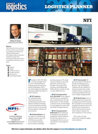 NFI



      Sidney R. Brown
    Chief Executive Officer

Mission
We free each of our customers
to focus on their core business
by managing commerce and
“delivering the goods.”
Our people make our solutions
seamless through their
uncompromising commitment
to excellence and their can-do
spirit.

Values
  n	Integrity
  n	People
  n	Customer Service
  n	Entrepreneurship
  n	Performance
  n	Social Responsibility



                                  F    ounded in 1932, NFI offers
                                       a variety of supply chain
                                  services to help businesses
                                                                      warehousing space. We adapt
                                                                      to your inventory system, you
                                                                      don’t have to fit into ours.
                                                                                                             n	NFI Intermodal: We
                                                                                                          get your products there by rail
                                                                                                          quickly, seamlessly and in a
                                  manage, grow and succeed in         We offer a full range of EDI       “greener” way. NFI RoadRail®
                                  today’s marketplace. NFI is         interfaces and leading edge         combines the best abilities of
                                  one of the largest privately held   WMS software systems as well        all our transportation modes
                                  third party logistic providers in   as value-added services.            to deliver service, savings and
                                  North America.                                                          customized solutions for your
                                                                         n	NFI Transportation/            most complex shipping needs.
                                     n	NFI Logistics:                 Over The Road: Local, regional
                                  We combine decades                  and OTR service available for        n	NFI Real Estate: Over 11
                                  of transportation and               your truckload needs. On-time      million square feet owned and
                                  warehousing expertise with          performance, 24 hour friendly      managed across North America.
                                  industry-leading technology         customer service and the ability   We can build-to-suit or find you
                                  and award-winning customer          to track shipments on-line. EPA    the perfect location to lease. We
                                  service so that we can provide      SmartWay Transport Partner.        build the best warehouses in
                                  the best logistics solutions for                                       the country because we know
                                  your business.                        n	NFI Transportation/            what it takes to operate the
                                                                      Dedicated: Fleets dedicated        best warehouses in the country.
            NFI                      n	NFI Distribution: We           exclusively for your products.
   1515 Burnt Mill Road           are experts in warehousing          Completely tailored solutions.        NFI is your one-stop
    Cherry Hill, NJ 08003         solutions and can store and         We take the worries out of         resource for integrated supply
       1-877-NFI-3777             distribute your product             managing the fleet so you can      chain solutions.
contactus@NFIindustries.com       in our millions of square           concentrate on running your
  www.NFIindustries.com           feet of contract and public         business.


C        Click here to request information and solutions advice from this company at www.inboundlogistics.com/planner/rfp               V
 