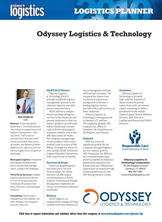 Odyssey Logistics  Technology




                                   OLT At A Glance                     was a management-led spin-         Investors
                                      Odyssey Logistics                 off from that transition. The         Odyssey Logistics 
                                    Technology (OLT)                  company has drawn from             Technology is privately
                                   provides worldwide logistics         its chemical and process           held, with the majority of
                                   management services to the           background to become a             shares owned by private
                                   chemical industry and other          leading logistics service          equity firms with investment
                                   process manufacturers.               provider with a special focus on   capital exceeding $4 billion.
                                      OLT delivers a compre-           these industries.                  Investment funds include
                                   hensive portfolio of logistics          Odyssey Logistics              Trident Capital, Boston Millenia
        Bob Shellman               services to the chemicals and        Technology is headquartered        Partners, RRE Ventures,
             CEO                   process industries so that cus-      in Danbury, CT and has             LogiSpring (Geneva) and CMEA
Mission: To provide global         tomers’ products are delivered       355 employees globally. The        Ventures.
leadership in chemicals and pro-   safely, reliably and economi-        company has offices in
cess industry transportation and   cally, with the advantage of         Charlotte, NC, Hackettstown,
logistics management – offer-      shipment visibility and action-      NJ, Belgium, and Ukraine.
ing clients “best practice”        able data across all modes.
services with enhanced visibil-    The company manages logis-           Outlook
ity and actionable data across     tics for products with a total          2008 was a year of
all modes, and delivering better   product value in excess of $40       significant growth for the
platforms for capturing and sus-   billion. A sample list of our cli-   company; managed logistics
taining supply chain competitive   ents includes BASF, Firmenich,       services volume grew by
advantage.                         Colgate-Palmolive, Momentive,        38%. Projections for 2009 are
                                   Nalco and Procter  Gamble.          for continued double digit
Managed Logistics: Integrated                                           growth propelled by Odyssey’s           Odyssey Logistics 
technology and global oper-        Services  Scope                     operational expansion into           Technology Corporation
ations services that leverage         OLT’s managed logistics          Europe and Asia. Odyssey has           39 Old Ridgebury Road
clients’ supply chain strategies   and third-party services             experienced an annual average            Danbury, CT 06810
                                   move products for clients            revenue growth rate of over                866-487-7481
Third Party Services: Scalable     between 125,000 origins              30% during the past 3 years.         www.odysseylogistics.com
capacity solutions for domes-      and destinations in North
tic truck third-party services,    America. International Freight
including bulk product han-        Management shipments for
dling, ISO tanks, and packaged     clients move between 220 ports
products                           worldwide.

Consulting: Client project         History
engagements that address net-        OLT began as an
work strategy, risk mitigation     outgrowth of a merger of Union
and cost reduction                 Carbide with Dow Chemical. It


C        Click here to request information and solutions advice from this company at www.inboundlogistics.com/planner/rfp               V
 