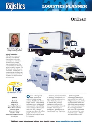 OnTrac




  Robert E. Humphrey, Jr.
    Chief Operating Officer

Mission Statement:
At OnTrac, our customers
operate in time-sensitive
environments and can be
assured that we understand
the importance of every
shipment we deliver. OnTrac
has a reputation for delivering
service excellence and our “can
do” attitude is the hallmark of
our success. Flexibility and our
money-back service guarantee
assure that we’re committed to
exceeding the expectations of
our customers.




            OnTrac                 O      nTrac is the regional
                                          leader in overnight
                                   and time-critical package
                                                                         At OnTrac, we are committed
                                                                      to providing highest quality of
                                                                      service at the most competitive
                                                                                                            With nearly 1,200
                                                                                                         conveniently located drop
                                                                                                         boxes and pickups as late as
         Contact:                  delivery. We deliver to the six    rates. OnTrac has rates up         9:00 pm in some areas, OnTrac
        Mark Magill                largest western states offering    to 40% less than national          understands the importance
        Director of                overnight service to California,   competitors and can often          of flexibility and operating in
  Business Development             Arizona and Nevada and 2-day       save customers a day in transit,   time-sensitive environments.
  Main phone number:               service to Oregon, Washington      therefore increasing your          We routinely go the extra
       800-334-5000                and Utah. With a delivery          productivity by improving the      mile to help get the job done
    Direct cell phone:             coverage area of over 50 million   transit time of your shipments.    for our customers. For more
       818-482-0844                people, our service area is                                           information, call 1-800-334-
Email: mmagill@ontrac.com          comprised of nearly 20% of the                                        5000 or visit ontrac.com.
        ontrac.com                 U.S. economy.


C        Click here to request information and solutions advice from this company at www.inboundlogistics.com/planner/rfp              V
 
