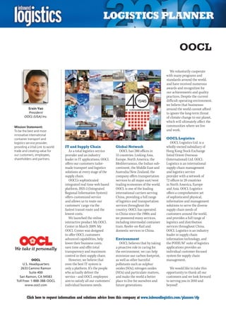 OOCL

                                                                                                           We voluntarily cooperate
                                                                                                        with many programs and
                                                                                                        standards around the world,
                                                                                                        and have received numerous
                                                                                                        awards and recognition for
                                                                                                        our achievements and quality
                                                                                                        practices. Despite the current
                                                                                                        difficult operating environment,
                                                                                                        we believe that businesses
           Erxin Yao                                                                                    around the world cannot afford
         President                                                                                      to ignore the long-term threat
       OOCL (USA) Inc.                                                                                  of climate change to our planet,
                                                                                                        which will ultimately affect the
Mission Statement:                                                                                      communities where we live
To be the best and most                                                                                 and work.
innovative international
container transport and                                                                                 OOCL Logistics
logistics service provider;                                                                                OOCL Logistics Ltd. is a
providing a Vital Link to world   IT and Supply Chain                 Global Network                    wholly-owned subsidiary of
trade and creating value for         As a total logistics service        OOCL has 280 offices in        Hong Kong Stock Exchange
our customers, employees,         provider and an industry            55 countries. Linking Asia,       listed Orient Overseas
shareholders and partners.        leader in IT applications, OOCL     Europe, North America, the        (International) Ltd. OOCL
                                  offers our customers tailor-        Mediterranean, the Indian sub-    Logistics is an international
                                  made transport and logistics        continent, the Middle East and    supply-chain management
                                  solutions at every stage of the     Australia/New Zealand, the        and logistics service
                                  supply chain.                       company offers transportation     provider with a network of
                                     OOCL’s sophisticated             services to all major east/west   72 offices in 28 countries
                                  integrated real-time web based      trading economies of the world.   in North America, Europe
                                  platform, IRIS-2 (Integrated        OOCL is one of the leading        and Asia. OOCL Logistics
                                  Regional Information System)        international carriers serving    offers a comprehensive set
                                  offers customized service           China, providing a full range     of sophisticated physical,
                                  and allows us to route our          of logistics and transportation   information and management
                                  customers’ cargo via the            services throughout the           solutions to serve the diverse
                                  fastest transit route and the       country. OOCL has operated        supply chain needs of
                                  lowest costs.                       in China since the 1980s and      customers around the world,
                                     We launched the online           we pioneered many services,       and provides a full range of
                                  interactive product My OOCL         including intermodal container    logistics and distribution
                                  Center in March 2009. My            train, Reefer-on-Rail and         services throughout China.
                                  OOCL Center was designed            domestic services in China.       OOCL Logistics is an industry
                                  to offer OOCL customers                                               leader in supply chain
                                  advanced capabilities, help         Environment                       information technology, and
                                  lower their business costs,            OOCL believes that by taking   the PODIUM® suite of logistics
                                  save time and offer total           a proactive role in caring for    applications provides an
                                  transparency and maximum            the environment, we can help      individual customer-focused
                                  control in their supply chain.      minimize our carbon footprint,    system for supply chain
             OOCL                    However, we believe that         as well as other harmful          management.
      U.S. Headquarters           even the best IT system is          pollutants such as sulphur
    2633 Camino Ramon             only a platform. It’s the people    oxides (SOx), nitrogen oxides        We would like to take this
           Suite 400              who actually deliver the            (NOx) and particulate matters,    opportunity to thank all our
   San Ramon, CA 94583            service – and OOCL employees        and make the world a better       customers and we look forward
 Toll Free: 1-888-388-OOCL        aim to satisfy all our customers’   place to live for ourselves and   to serving you in 2010 and
        www.oocl.com              individual business needs.          future generations.               beyond!


C        Click here to request information and solutions advice from this company at www.inboundlogistics.com/planner/rfp            V
 