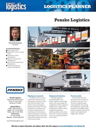 Penske Logistics




    Vincent W. Hartnett
          President

Customized Solutions:
n	Lead Logistics (LLP)
n	Dedicated Contract Carriage
  (DCC)
n	Distribution Center
  Management
n	Regional Transportation
  Management
n	International Transportation
  Management
n	Inbound  Outbound
  Logistics Management




                                 Helping you succeed.              Engineered solutions.             Proven results.
   Penske Logistics                 Our goal is to focus on your      Leading companies                Fresh perspectives and
 Worldwide Headquarters          success. We work one-to-one       around the globe trust            personal service are what our
  Route 10, Green Hills          and engineer customized solu-     Penske Logistics to help them     customers value most. Our
   Reading, PA 19603             tions that drive down costs,      reduce costs and manage the       40 years of expertise spans
                                 elevate service and improve       complexities of their expansive   many industries. This strong
      Global Offices             business performance. We also     supply chains. Supply chain       knowledge base coupled with
   USA: 1-800-529-6531           instill process excellence and    management requires careful       innovative technology enables
  Brazil: +55-11-3738-8200       continuous improvement in         engineering, planning,            Penske to engineer and execute
 China: +86-21-6327-8566         everything we do. Penske pro-     modeling, and proven results.     today’s most sophisticated
        Netherlands:             vides the experience, know-how,   We strive to ensure you get the   supply chain solutions.
      +31-165-576700             technology, and the customized    same care virtually anywhere
 Mexico: +52-844-288-2444        supply chain solutions you need   in the world.
                                 to succeed every day.
 www.PenskeLogistics.com


C       Click here to request information and solutions advice from this company at www.inboundlogistics.com/planner/rfp         V
 