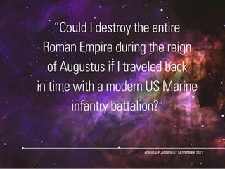 ”Could I destroy the entire
  Roman Empire during the reign
   of Augustus if I traveled back
in time with a modern US Marine
        infantry battalion?”


                      #DIGITALPLANNING // NOVEMBER 2012
 