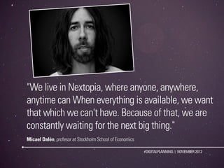 "We live in Nextopia, where anyone, anywhere,
anytime can When everything is available, we want
that which we can't have. Because of that, we are
constantly waiting for the next big thing."
Micael Dalén, profesor at Stockholm School of Economics

                                                          #DIGITALPLANNING // NOVEMBER 2012
 