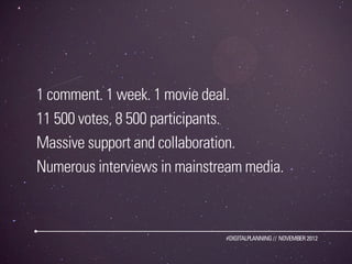 1 comment. 1 week. 1 movie deal.
11 500 votes, 8 500 participants.
Massive support and collaboration.
Numerous interviews in mainstream media.



                              #DIGITALPLANNING // NOVEMBER 2012
 