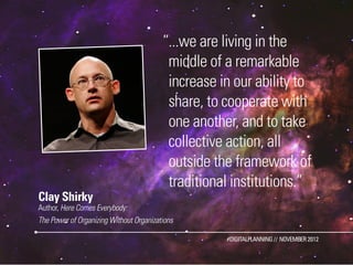 ”...we are living in the
                                          middle of a remarkable
                                          increase in our ability to
                                          share, to cooperate with
                                          one another, and to take
                                          collective action, all
                                          outside the framework of
                                          traditional institutions.”
Clay Shirky
Author, Here Comes Everybody:
The Power of Organizing Without Organizations

                                                    #DIGITALPLANNING // NOVEMBER 2012
 