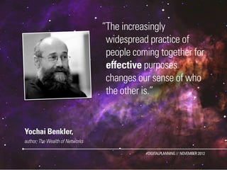 ”The increasingly
                                  widespread practice of
                                  people coming together for
                                  effective purposes
                                  changes our sense of who
                                  the other is.”


Yochai Benkler,
author, The Wealth of Networks

                                            #DIGITALPLANNING // NOVEMBER 2012
 