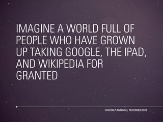 IMAGINE A WORLD FULL OF
PEOPLE WHO HAVE GROWN
UP TAKING GOOGLE, THE IPAD,
AND WIKIPEDIA FOR
GRANTED

                  #DIGITALPLANNING // NOVEMBER 2012
 