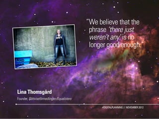 ”We believe that the
                                             phrase ‘there just
                                             weren’t any’ is no
                                             longer good enough.”




Lina Thomsgård
Founder, Rättviseförmedlingen/Equalisters

                                                 #DIGITALPLANNING // NOVEMBER 2012
 