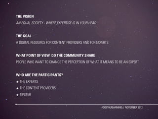 THE VISION
AN EQUAL SOCIETY - WHERE EXPERTISE IS IN YOUR HEAD


THE GOAL
A DIGITAL RESOURCE FOR CONTENT PROVIDERS AND FOR EXPERTS


WHAT POINT OF VIEW DO THE COMMUNITY SHARE
PEOPLE WHO WANT TO CHANGE THE PERCEPTION OF WHAT IT MEANS TO BE AN EXPERT


WHO ARE THE PARTICIPANTS?
★ THE EXPERTS
★ THE CONTENT PROVIDERS
★ TIPSTER


                                                     #DIGITALPLANNING // NOVEMBER 2012
 