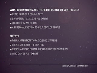 WHAT MOTIVATIONS ARE THERE FOR PEPOLE TO CONTRIBUTE?
★ BEING PART OF A COMMUNITY
★ SHARPEN MY SKILLS AS AN EXPERT
★ PROFIT FROM MY SKILLS
★ A PERSONAL PASSION TO HELP DEVELOP PEOPLE


EFFECTS
★ MEDIA ATTENTION TV/RADIO/BLOGS/PAPERS
★ CREATE JOBS FOR THE EXPERTS
★ CREATE A PUBLIC DEBATE ABOUT OUR PERCEPTIONS ON
★ WHO CAN BE AN ”EXPERT”



                                              #DIGITALPLANNING // NOVEMBER 2012
 