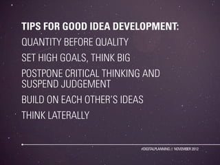 TIPS FOR GOOD IDEA DEVELOPMENT:
QUANTITY BEFORE QUALITY
SET HIGH GOALS, THINK BIG
POSTPONE CRITICAL THINKING AND
SUSPEND JUDGEMENT
BUILD ON EACH OTHER’S IDEAS
THINK LATERALLY


                            #DIGITALPLANNING // NOVEMBER 2012
 
