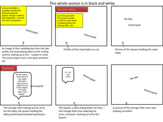 This whole section is in black and white
And so the Miller‟s
daughter married the
King and became
Queen, though unable to
feel happiness – she felt
love and compassion.

One Year Later…
Just one year later
The queen brought
A child in to the world
Forgetting about the
Strange little man…

An image of their wedding day from the side
profile, the king looking down at her smiling
and her looking up at him – unable to smile.
The usual chapel scene, stain glass windows
etc.

Picture of the royal baby in a cot

No text
rotoscoped

Picture of the Queen holding the royal
baby

Suddenly…
My fair queen. I
have heard of
your great
news and I
have come to
collect my end
of the bargain.
The royal
baby, if you
please…

N…no!
You
can‟t!

rotoscoped

The strange man holding out his arms
for the baby, the queen holding the
baby protectively/shocked expression

The Queen, a tear sliding down her face –
the strange little man lowering his
arms, emotions: feeling sorry for the
Queen.

A picture of the strange little mans face
looking sorrowful

 