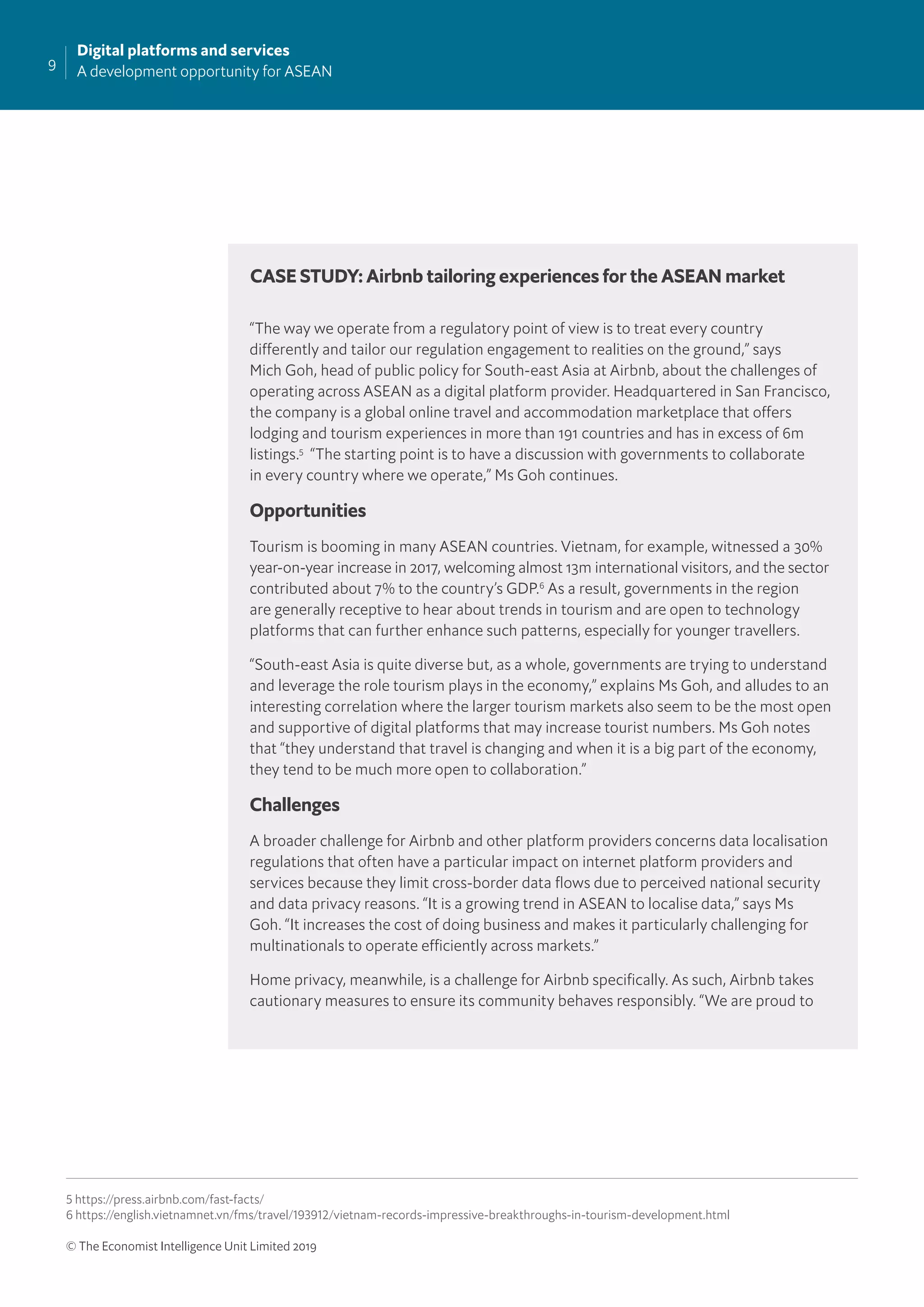 9
Digital platforms and services
A development opportunity for ASEAN
© The Economist Intelligence Unit Limited 2019
CASE STUDY: Airbnb tailoring experiences for the ASEAN market
“The way we operate from a regulatory point of view is to treat every country
differently and tailor our regulation engagement to realities on the ground,” says
Mich Goh, head of public policy for South-east Asia at Airbnb, about the challenges of
operating across ASEAN as a digital platform provider. Headquartered in San Francisco,
the company is a global online travel and accommodation marketplace that offers
lodging and tourism experiences in more than 191 countries and has in excess of 6m
listings.5
“The starting point is to have a discussion with governments to collaborate
in every country where we operate,” Ms Goh continues.
Opportunities
Tourism is booming in many ASEAN countries. Vietnam, for example, witnessed a 30%
year-on-year increase in 2017, welcoming almost 13m international visitors, and the sector
contributed about 7% to the country’s GDP.6
As a result, governments in the region
are generally receptive to hear about trends in tourism and are open to technology
platforms that can further enhance such patterns, especially for younger travellers.
“South-east Asia is quite diverse but, as a whole, governments are trying to understand
and leverage the role tourism plays in the economy,” explains Ms Goh, and alludes to an
interesting correlation where the larger tourism markets also seem to be the most open
and supportive of digital platforms that may increase tourist numbers. Ms Goh notes
that “they understand that travel is changing and when it is a big part of the economy,
they tend to be much more open to collaboration.”
Challenges
A broader challenge for Airbnb and other platform providers concerns data localisation
regulations that often have a particular impact on internet platform providers and
services because they limit cross-border data ﬂows due to perceived national security
and data privacy reasons. “It is a growing trend in ASEAN to localise data,” says Ms
Goh. “It increases the cost of doing business and makes it particularly challenging for
multinationals to operate efficiently across markets.”
Home privacy, meanwhile, is a challenge for Airbnb speciﬁcally. As such, Airbnb takes
cautionary measures to ensure its community behaves responsibly. “We are proud to
5 https://press.airbnb.com/fast-facts/
6 https://english.vietnamnet.vn/fms/travel/193912/vietnam-records-impressive-breakthroughs-in-tourism-development.html
 