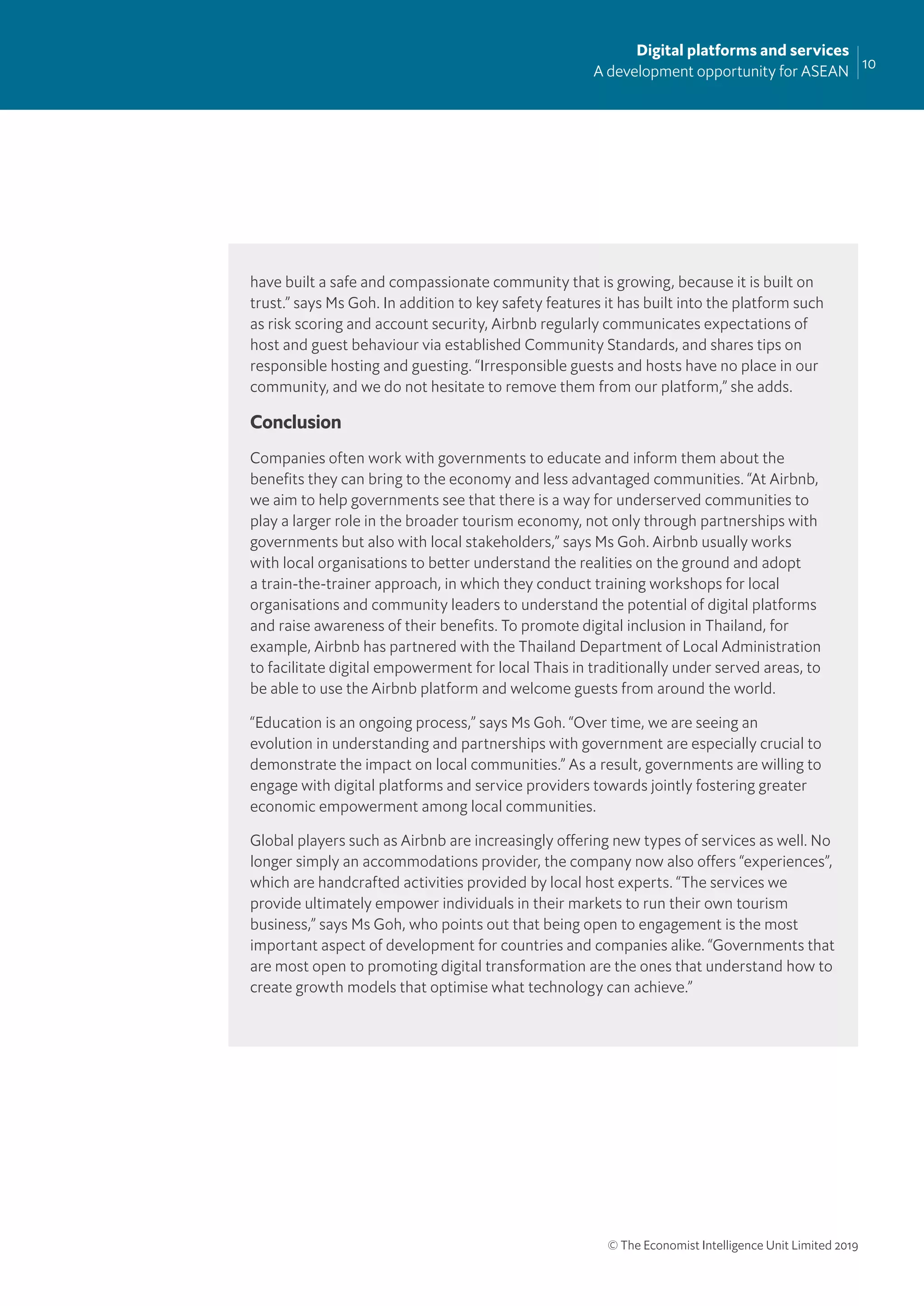 10
Digital platforms and services
A development opportunity for ASEAN
© The Economist Intelligence Unit Limited 2019
have built a safe and compassionate community that is growing, because it is built on
trust.” says Ms Goh. In addition to key safety features it has built into the platform such
as risk scoring and account security, Airbnb regularly communicates expectations of
host and guest behaviour via established Community Standards, and shares tips on
responsible hosting and guesting. “Irresponsible guests and hosts have no place in our
community, and we do not hesitate to remove them from our platform,” she adds.
Conclusion
Companies often work with governments to educate and inform them about the
beneﬁts they can bring to the economy and less advantaged communities. “At Airbnb,
we aim to help governments see that there is a way for underserved communities to
play a larger role in the broader tourism economy, not only through partnerships with
governments but also with local stakeholders,” says Ms Goh. Airbnb usually works
with local organisations to better understand the realities on the ground and adopt
a train-the-trainer approach, in which they conduct training workshops for local
organisations and community leaders to understand the potential of digital platforms
and raise awareness of their beneﬁts. To promote digital inclusion in Thailand, for
example, Airbnb has partnered with the Thailand Department of Local Administration
to facilitate digital empowerment for local Thais in traditionally under served areas, to
be able to use the Airbnb platform and welcome guests from around the world.
“Education is an ongoing process,” says Ms Goh. “Over time, we are seeing an
evolution in understanding and partnerships with government are especially crucial to
demonstrate the impact on local communities.” As a result, governments are willing to
engage with digital platforms and service providers towards jointly fostering greater
economic empowerment among local communities.
Global players such as Airbnb are increasingly offering new types of services as well. No
longer simply an accommodations provider, the company now also offers “experiences”,
which are handcrafted activities provided by local host experts. “The services we
provide ultimately empower individuals in their markets to run their own tourism
business,” says Ms Goh, who points out that being open to engagement is the most
important aspect of development for countries and companies alike. “Governments that
are most open to promoting digital transformation are the ones that understand how to
create growth models that optimise what technology can achieve.”
 
