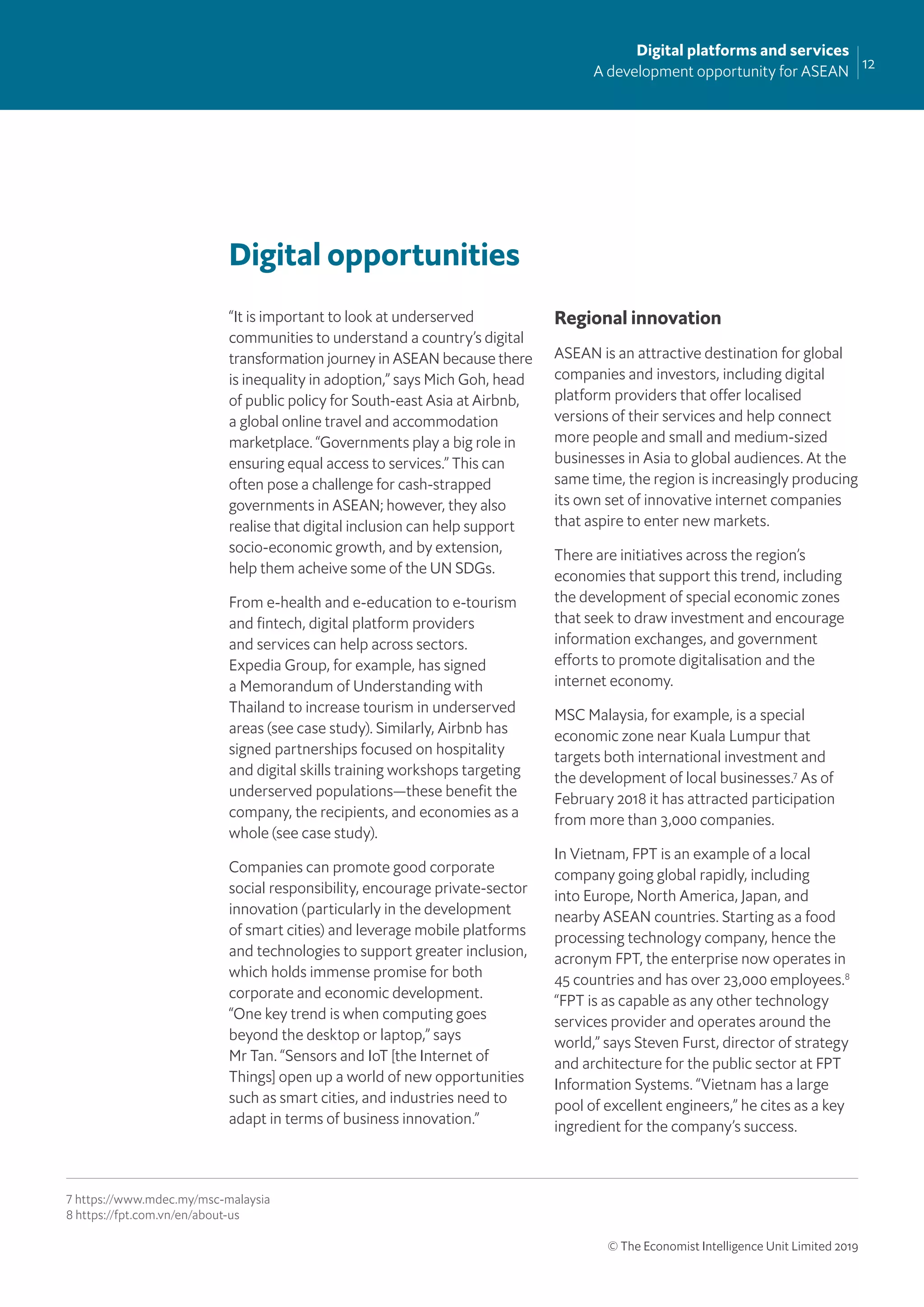 12
Digital platforms and services
A development opportunity for ASEAN
© The Economist Intelligence Unit Limited 2019
Digital opportunities
“It is important to look at underserved
communities to understand a country’s digital
transformation journey in ASEAN because there
is inequality in adoption,” says Mich Goh, head
of public policy for South-east Asia at Airbnb,
a global online travel and accommodation
marketplace. “Governments play a big role in
ensuring equal access to services.” This can
often pose a challenge for cash-strapped
governments in ASEAN; however, they also
realise that digital inclusion can help support
socio-economic growth, and by extension,
help them acheive some of the UN SDGs.
From e-health and e-education to e-tourism
and ﬁntech, digital platform providers
and services can help across sectors.
Expedia Group, for example, has signed
a Memorandum of Understanding with
Thailand to increase tourism in underserved
areas (see case study). Similarly, Airbnb has
signed partnerships focused on hospitality
and digital skills training workshops targeting
underserved populations—these beneﬁt the
company, the recipients, and economies as a
whole (see case study).
Companies can promote good corporate
social responsibility, encourage private-sector
innovation (particularly in the development
of smart cities) and leverage mobile platforms
and technologies to support greater inclusion,
which holds immense promise for both
corporate and economic development.
“One key trend is when computing goes
beyond the desktop or laptop,” says
Mr Tan. “Sensors and IoT [the Internet of
Things] open up a world of new opportunities
such as smart cities, and industries need to
adapt in terms of business innovation.”
Regional innovation
ASEAN is an attractive destination for global
companies and investors, including digital
platform providers that offer localised
versions of their services and help connect
more people and small and medium-sized
businesses in Asia to global audiences. At the
same time, the region is increasingly producing
its own set of innovative internet companies
that aspire to enter new markets.
There are initiatives across the region’s
economies that support this trend, including
the development of special economic zones
that seek to draw investment and encourage
information exchanges, and government
efforts to promote digitalisation and the
internet economy.
MSC Malaysia, for example, is a special
economic zone near Kuala Lumpur that
targets both international investment and
the development of local businesses.7
As of
February 2018 it has attracted participation
from more than 3,000 companies.
In Vietnam, FPT is an example of a local
company going global rapidly, including
into Europe, North America, Japan, and
nearby ASEAN countries. Starting as a food
processing technology company, hence the
acronym FPT, the enterprise now operates in
45 countries and has over 23,000 employees.8
“FPT is as capable as any other technology
services provider and operates around the
world,” says Steven Furst, director of strategy
and architecture for the public sector at FPT
Information Systems. “Vietnam has a large
pool of excellent engineers,” he cites as a key
ingredient for the company’s success.
7 https://www.mdec.my/msc-malaysia
8 https://fpt.com.vn/en/about-us
 