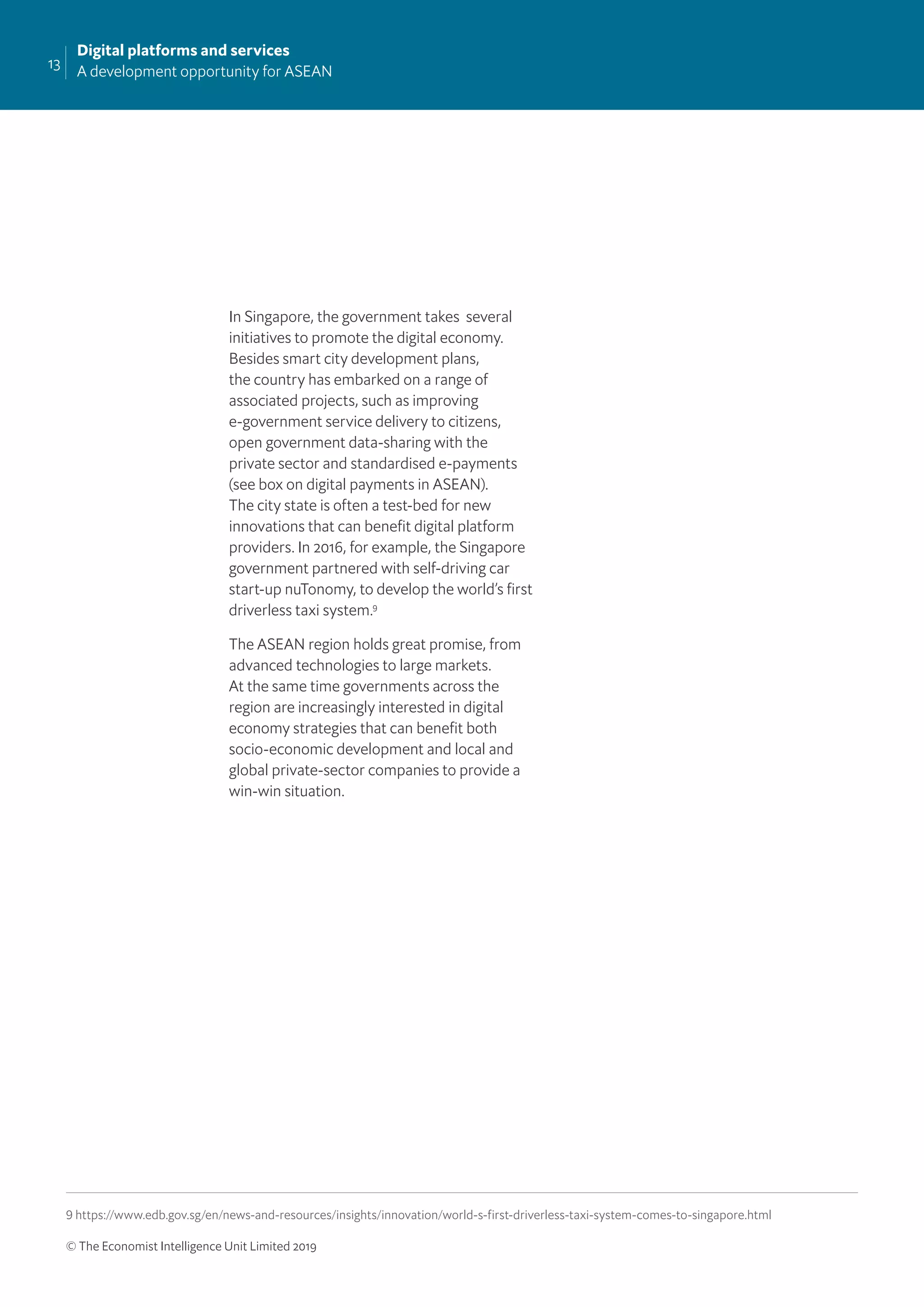 13
Digital platforms and services
A development opportunity for ASEAN
© The Economist Intelligence Unit Limited 2019
In Singapore, the government takes several
initiatives to promote the digital economy.
Besides smart city development plans,
the country has embarked on a range of
associated projects, such as improving
e-government service delivery to citizens,
open government data-sharing with the
private sector and standardised e-payments
(see box on digital payments in ASEAN).
The city state is often a test-bed for new
innovations that can beneﬁt digital platform
providers. In 2016, for example, the Singapore
government partnered with self-driving car
start-up nuTonomy, to develop the world’s ﬁrst
driverless taxi system.9
The ASEAN region holds great promise, from
advanced technologies to large markets.
At the same time governments across the
region are increasingly interested in digital
economy strategies that can beneﬁt both
socio-economic development and local and
global private-sector companies to provide a
win-win situation.
9 https://www.edb.gov.sg/en/news-and-resources/insights/innovation/world-s-first-driverless-taxi-system-comes-to-singapore.html
 