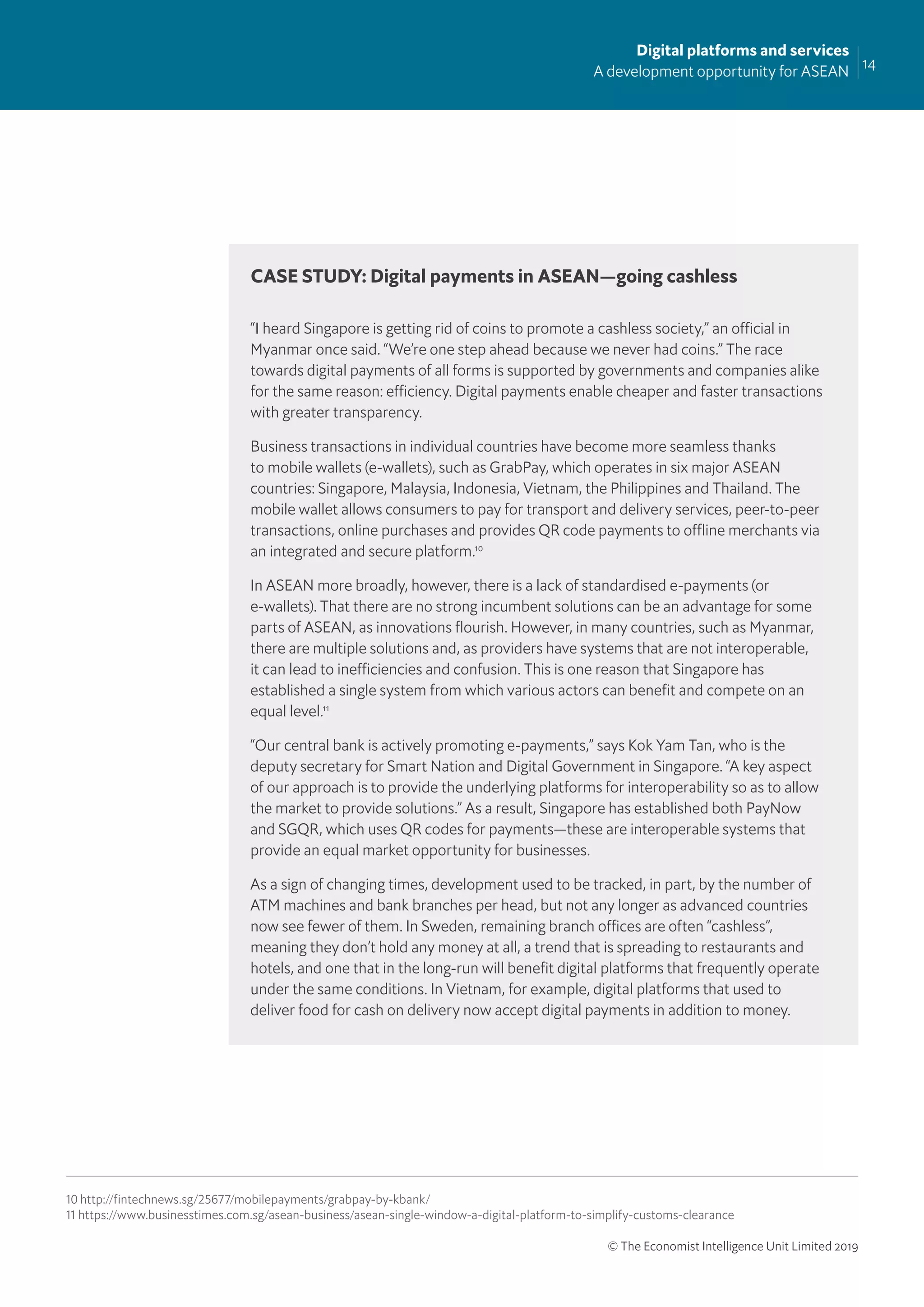 14
Digital platforms and services
A development opportunity for ASEAN
© The Economist Intelligence Unit Limited 2019
“I heard Singapore is getting rid of coins to promote a cashless society,” an official in
Myanmar once said. “We’re one step ahead because we never had coins.” The race
towards digital payments of all forms is supported by governments and companies alike
for the same reason: efficiency. Digital payments enable cheaper and faster transactions
with greater transparency.
Business transactions in individual countries have become more seamless thanks
to mobile wallets (e-wallets), such as GrabPay, which operates in six major ASEAN
countries: Singapore, Malaysia, Indonesia, Vietnam, the Philippines and Thailand. The
mobile wallet allows consumers to pay for transport and delivery services, peer-to-peer
transactions, online purchases and provides QR code payments to offline merchants via
an integrated and secure platform.10
In ASEAN more broadly, however, there is a lack of standardised e-payments (or
e-wallets). That there are no strong incumbent solutions can be an advantage for some
parts of ASEAN, as innovations ﬂourish. However, in many countries, such as Myanmar,
there are multiple solutions and, as providers have systems that are not interoperable,
it can lead to inefficiencies and confusion. This is one reason that Singapore has
established a single system from which various actors can beneﬁt and compete on an
equal level.11
“Our central bank is actively promoting e-payments,” says Kok Yam Tan, who is the
deputy secretary for Smart Nation and Digital Government in Singapore. “A key aspect
of our approach is to provide the underlying platforms for interoperability so as to allow
the market to provide solutions.” As a result, Singapore has established both PayNow
and SGQR, which uses QR codes for payments—these are interoperable systems that
provide an equal market opportunity for businesses.
As a sign of changing times, development used to be tracked, in part, by the number of
ATM machines and bank branches per head, but not any longer as advanced countries
now see fewer of them. In Sweden, remaining branch offices are often “cashless”,
meaning they don’t hold any money at all, a trend that is spreading to restaurants and
hotels, and one that in the long-run will beneﬁt digital platforms that frequently operate
under the same conditions. In Vietnam, for example, digital platforms that used to
deliver food for cash on delivery now accept digital payments in addition to money.
CASE STUDY: Digital payments in ASEAN—going cashless
10 http://fintechnews.sg/25677/mobilepayments/grabpay-by-kbank/
11 https://www.businesstimes.com.sg/asean-business/asean-single-window-a-digital-platform-to-simplify-customs-clearance
 