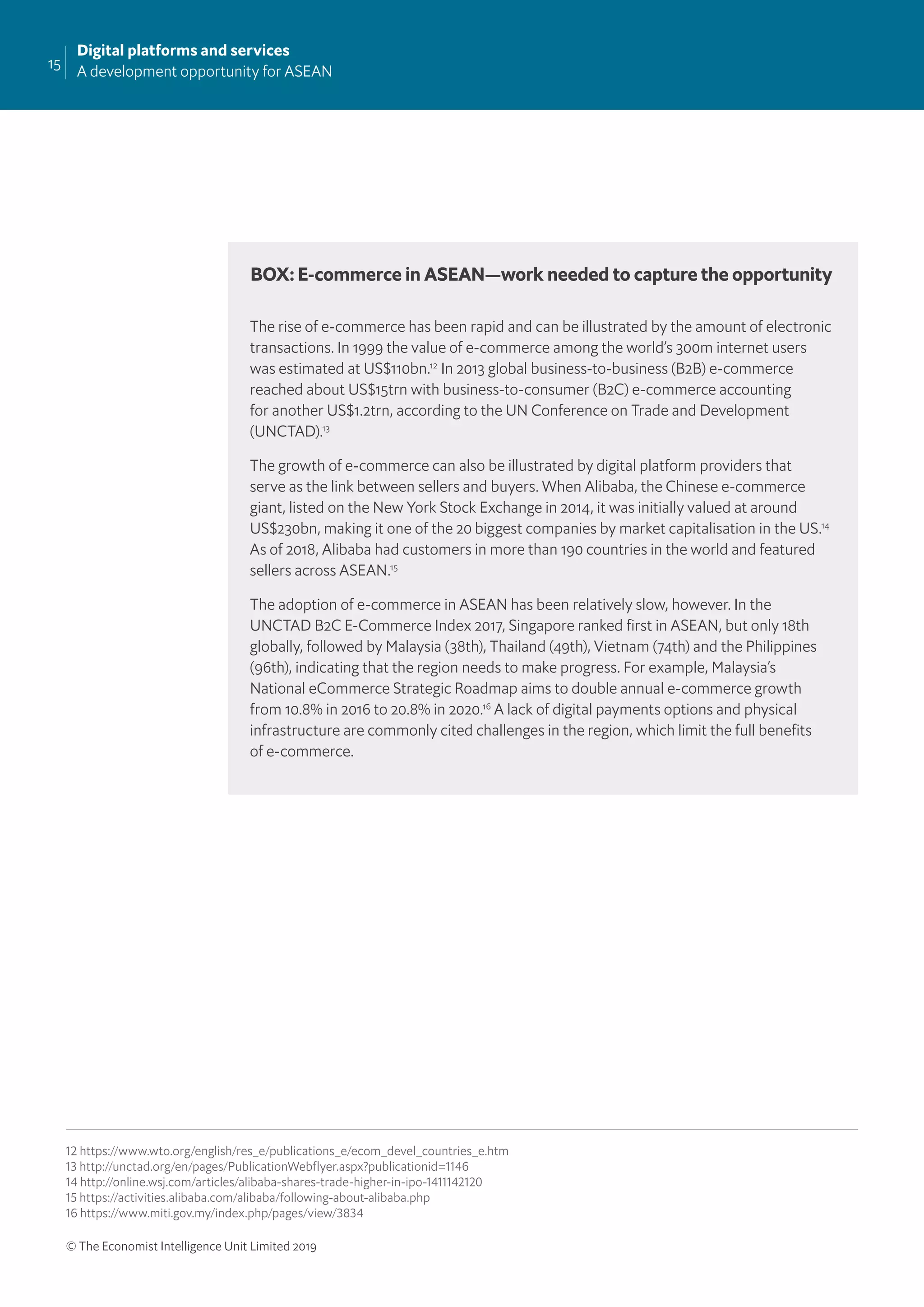 15
Digital platforms and services
A development opportunity for ASEAN
© The Economist Intelligence Unit Limited 2019
The rise of e-commerce has been rapid and can be illustrated by the amount of electronic
transactions. In 1999 the value of e-commerce among the world’s 300m internet users
was estimated at US$110bn.12
In 2013 global business-to-business (B2B) e-commerce
reached about US$15trn with business-to-consumer (B2C) e-commerce accounting
for another US$1.2trn, according to the UN Conference on Trade and Development
(UNCTAD).13
The growth of e-commerce can also be illustrated by digital platform providers that
serve as the link between sellers and buyers. When Alibaba, the Chinese e-commerce
giant, listed on the New York Stock Exchange in 2014, it was initially valued at around
US$230bn, making it one of the 20 biggest companies by market capitalisation in the US.14
As of 2018, Alibaba had customers in more than 190 countries in the world and featured
sellers across ASEAN.15
The adoption of e-commerce in ASEAN has been relatively slow, however. In the
UNCTAD B2C E-Commerce Index 2017, Singapore ranked ﬁrst in ASEAN, but only 18th
globally, followed by Malaysia (38th), Thailand (49th), Vietnam (74th) and the Philippines
(96th), indicating that the region needs to make progress. For example, Malaysia’s
National eCommerce Strategic Roadmap aims to double annual e-commerce growth
from 10.8% in 2016 to 20.8% in 2020.16
A lack of digital payments options and physical
infrastructure are commonly cited challenges in the region, which limit the full beneﬁts
of e-commerce.
BOX: E-commerce in ASEAN—work needed to capture the opportunity
12 https://www.wto.org/english/res_e/publications_e/ecom_devel_countries_e.htm
13 http://unctad.org/en/pages/PublicationWebflyer.aspx?publicationid=1146
14 http://online.wsj.com/articles/alibaba-shares-trade-higher-in-ipo-1411142120
15 https://activities.alibaba.com/alibaba/following-about-alibaba.php
16 https://www.miti.gov.my/index.php/pages/view/3834
 