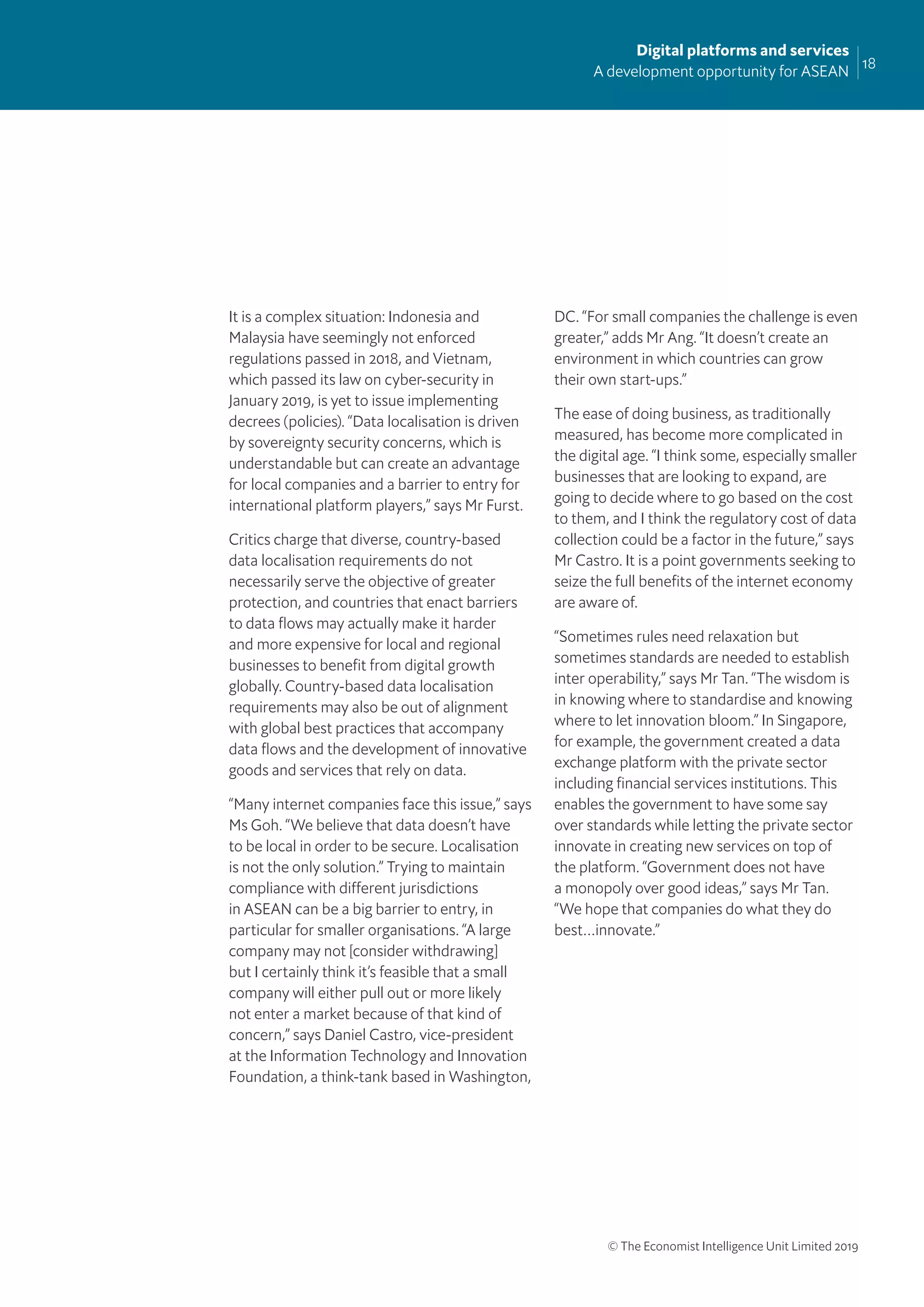 18
Digital platforms and services
A development opportunity for ASEAN
© The Economist Intelligence Unit Limited 2019
It is a complex situation: Indonesia and
Malaysia have seemingly not enforced
regulations passed in 2018, and Vietnam,
which passed its law on cyber-security in
January 2019, is yet to issue implementing
decrees (policies). “Data localisation is driven
by sovereignty security concerns, which is
understandable but can create an advantage
for local companies and a barrier to entry for
international platform players,” says Mr Furst.
Critics charge that diverse, country-based
data localisation requirements do not
necessarily serve the objective of greater
protection, and countries that enact barriers
to data ﬂows may actually make it harder
and more expensive for local and regional
businesses to beneﬁt from digital growth
globally. Country-based data localisation
requirements may also be out of alignment
with global best practices that accompany
data ﬂows and the development of innovative
goods and services that rely on data.
“Many internet companies face this issue,” says
Ms Goh. “We believe that data doesn’t have
to be local in order to be secure. Localisation
is not the only solution.” Trying to maintain
compliance with different jurisdictions
in ASEAN can be a big barrier to entry, in
particular for smaller organisations. “A large
company may not [consider withdrawing]
but I certainly think it’s feasible that a small
company will either pull out or more likely
not enter a market because of that kind of
concern,” says Daniel Castro, vice-president
at the Information Technology and Innovation
Foundation, a think-tank based in Washington,
DC. “For small companies the challenge is even
greater,” adds Mr Ang. “It doesn’t create an
environment in which countries can grow
their own start-ups.”
The ease of doing business, as traditionally
measured, has become more complicated in
the digital age. “I think some, especially smaller
businesses that are looking to expand, are
going to decide where to go based on the cost
to them, and I think the regulatory cost of data
collection could be a factor in the future,” says
Mr Castro. It is a point governments seeking to
seize the full beneﬁts of the internet economy
are aware of.
“Sometimes rules need relaxation but
sometimes standards are needed to establish
inter operability,” says Mr Tan. “The wisdom is
in knowing where to standardise and knowing
where to let innovation bloom.” In Singapore,
for example, the government created a data
exchange platform with the private sector
including ﬁnancial services institutions. This
enables the government to have some say
over standards while letting the private sector
innovate in creating new services on top of
the platform. “Government does not have
a monopoly over good ideas,” says Mr Tan.
“We hope that companies do what they do
best…innovate.”
 