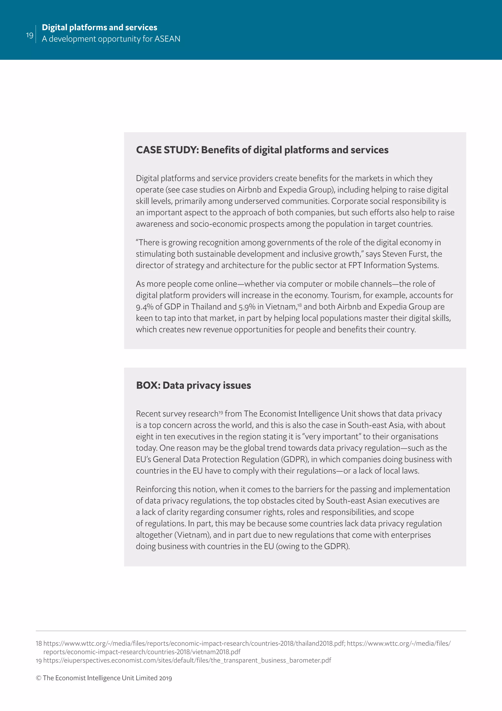 19
Digital platforms and services
A development opportunity for ASEAN
© The Economist Intelligence Unit Limited 2019
Digital platforms and service providers create beneﬁts for the markets in which they
operate (see case studies on Airbnb and Expedia Group), including helping to raise digital
skill levels, primarily among underserved communities. Corporate social responsibility is
an important aspect to the approach of both companies, but such efforts also help to raise
awareness and socio-economic prospects among the population in target countries.
“There is growing recognition among governments of the role of the digital economy in
stimulating both sustainable development and inclusive growth,” says Steven Furst, the
director of strategy and architecture for the public sector at FPT Information Systems.
As more people come online—whether via computer or mobile channels—the role of
digital platform providers will increase in the economy. Tourism, for example, accounts for
9.4% of GDP in Thailand and 5.9% in Vietnam,18
and both Airbnb and Expedia Group are
keen to tap into that market, in part by helping local populations master their digital skills,
which creates new revenue opportunities for people and beneﬁts their country.
Recent survey research19
from The Economist Intelligence Unit shows that data privacy
is a top concern across the world, and this is also the case in South-east Asia, with about
eight in ten executives in the region stating it is “very important” to their organisations
today. One reason may be the global trend towards data privacy regulation—such as the
EU’s General Data Protection Regulation (GDPR), in which companies doing business with
countries in the EU have to comply with their regulations—or a lack of local laws.
Reinforcing this notion, when it comes to the barriers for the passing and implementation
of data privacy regulations, the top obstacles cited by South-east Asian executives are
a lack of clarity regarding consumer rights, roles and responsibilities, and scope
of regulations. In part, this may be because some countries lack data privacy regulation
altogether (Vietnam), and in part due to new regulations that come with enterprises
doing business with countries in the EU (owing to the GDPR).
CASE STUDY: Beneﬁts of digital platforms and services
BOX: Data privacy issues
18 https://www.wttc.org/-/media/files/reports/economic-impact-research/countries-2018/thailand2018.pdf; https://www.wttc.org/-/media/files/
reports/economic-impact-research/countries-2018/vietnam2018.pdf
19 https://eiuperspectives.economist.com/sites/default/files/the_transparent_business_barometer.pdf
 