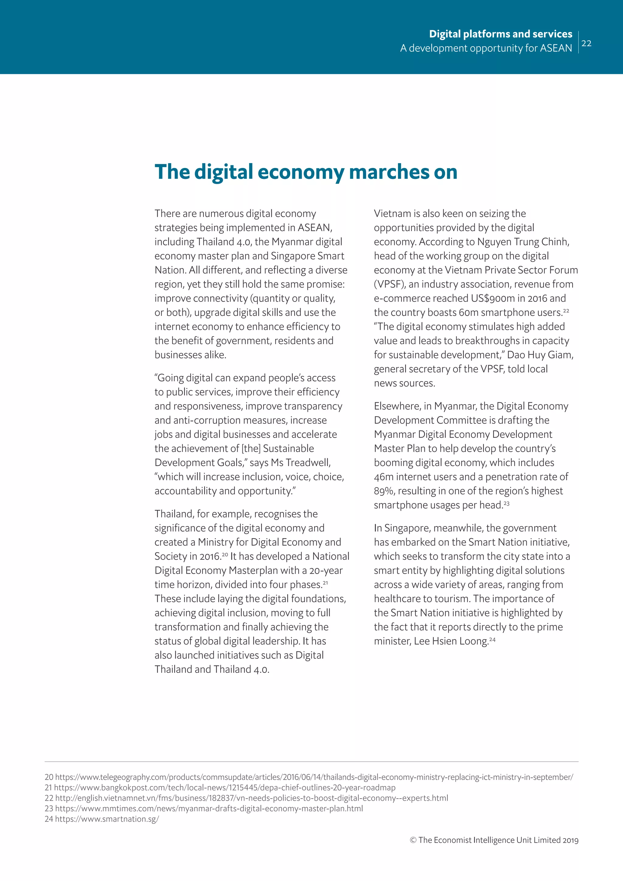 22
Digital platforms and services
A development opportunity for ASEAN
© The Economist Intelligence Unit Limited 2019
The digital economy marches on
There are numerous digital economy
strategies being implemented in ASEAN,
including Thailand 4.0, the Myanmar digital
economy master plan and Singapore Smart
Nation. All different, and reﬂecting a diverse
region, yet they still hold the same promise:
improve connectivity (quantity or quality,
or both), upgrade digital skills and use the
internet economy to enhance efficiency to
the beneﬁt of government, residents and
businesses alike.
“Going digital can expand people’s access
to public services, improve their efficiency
and responsiveness, improve transparency
and anti-corruption measures, increase
jobs and digital businesses and accelerate
the achievement of [the] Sustainable
Development Goals,” says Ms Treadwell,
“which will increase inclusion, voice, choice,
accountability and opportunity.”
Thailand, for example, recognises the
signiﬁcance of the digital economy and
created a Ministry for Digital Economy and
Society in 2016.20
It has developed a National
Digital Economy Masterplan with a 20-year
time horizon, divided into four phases.21
These include laying the digital foundations,
achieving digital inclusion, moving to full
transformation and ﬁnally achieving the
status of global digital leadership. It has
also launched initiatives such as Digital
Thailand and Thailand 4.0.
Vietnam is also keen on seizing the
opportunities provided by the digital
economy. According to Nguyen Trung Chinh,
head of the working group on the digital
economy at the Vietnam Private Sector Forum
(VPSF), an industry association, revenue from
e-commerce reached US$900m in 2016 and
the country boasts 60m smartphone users.22
“The digital economy stimulates high added
value and leads to breakthroughs in capacity
for sustainable development,” Dao Huy Giam,
general secretary of the VPSF, told local
news sources.
Elsewhere, in Myanmar, the Digital Economy
Development Committee is drafting the
Myanmar Digital Economy Development
Master Plan to help develop the country’s
booming digital economy, which includes
46m internet users and a penetration rate of
89%, resulting in one of the region’s highest
smartphone usages per head.23
In Singapore, meanwhile, the government
has embarked on the Smart Nation initiative,
which seeks to transform the city state into a
smart entity by highlighting digital solutions
across a wide variety of areas, ranging from
healthcare to tourism. The importance of
the Smart Nation initiative is highlighted by
the fact that it reports directly to the prime
minister, Lee Hsien Loong.24
20 https://www.telegeography.com/products/commsupdate/articles/2016/06/14/thailands-digital-economy-ministry-replacing-ict-ministry-in-september/
21 https://www.bangkokpost.com/tech/local-news/1215445/depa-chief-outlines-20-year-roadmap
22 http://english.vietnamnet.vn/fms/business/182837/vn-needs-policies-to-boost-digital-economy--experts.html
23 https://www.mmtimes.com/news/myanmar-drafts-digital-economy-master-plan.html
24 https://www.smartnation.sg/
 