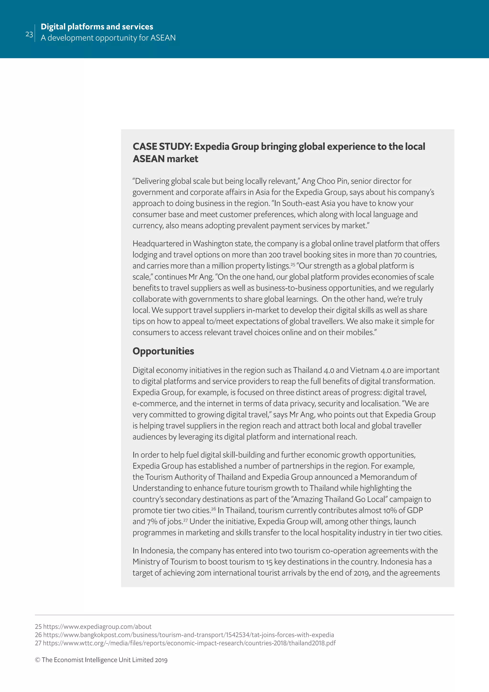 23
Digital platforms and services
A development opportunity for ASEAN
© The Economist Intelligence Unit Limited 2019
CASE STUDY: Expedia Group bringing global experience to the local
ASEAN market
“Delivering global scale but being locally relevant,” Ang Choo Pin, senior director for
government and corporate affairs in Asia for the Expedia Group, says about his company’s
approach to doing business in the region. “In South-east Asia you have to know your
consumer base and meet customer preferences, which along with local language and
currency, also means adopting prevalent payment services by market.”
Headquartered in Washington state, the company is a global online travel platform that offers
lodging and travel options on more than 200 travel booking sites in more than 70 countries,
and carries more than a million property listings.25
“Our strength as a global platform is
scale,” continues Mr Ang. “On the one hand, our global platform provides economies of scale
beneﬁts to travel suppliers as well as business-to-business opportunities, and we regularly
collaborate with governments to share global learnings. On the other hand, we’re truly
local. We support travel suppliers in-market to develop their digital skills as well as share
tips on how to appeal to/meet expectations of global travellers. We also make it simple for
consumers to access relevant travel choices online and on their mobiles.”
Opportunities
Digital economy initiatives in the region such as Thailand 4.0 and Vietnam 4.0 are important
to digital platforms and service providers to reap the full beneﬁts of digital transformation.
Expedia Group, for example, is focused on three distinct areas of progress: digital travel,
e-commerce, and the internet in terms of data privacy, security and localisation. “We are
very committed to growing digital travel,” says Mr Ang, who points out that Expedia Group
is helping travel suppliers in the region reach and attract both local and global traveller
audiences by leveraging its digital platform and international reach.
In order to help fuel digital skill-building and further economic growth opportunities,
Expedia Group has established a number of partnerships in the region. For example,
the Tourism Authority of Thailand and Expedia Group announced a Memorandum of
Understanding to enhance future tourism growth to Thailand while highlighting the
country’s secondary destinations as part of the “Amazing Thailand Go Local” campaign to
promote tier two cities.26
In Thailand, tourism currently contributes almost 10% of GDP
and 7% of jobs.27
Under the initiative, Expedia Group will, among other things, launch
programmes in marketing and skills transfer to the local hospitality industry in tier two cities.
In Indonesia, the company has entered into two tourism co-operation agreements with the
Ministry of Tourism to boost tourism to 15 key destinations in the country. Indonesia has a
target of achieving 20m international tourist arrivals by the end of 2019, and the agreements
25 https://www.expediagroup.com/about
26 https://www.bangkokpost.com/business/tourism-and-transport/1542534/tat-joins-forces-with-expedia
27 https://www.wttc.org/-/media/files/reports/economic-impact-research/countries-2018/thailand2018.pdf
 