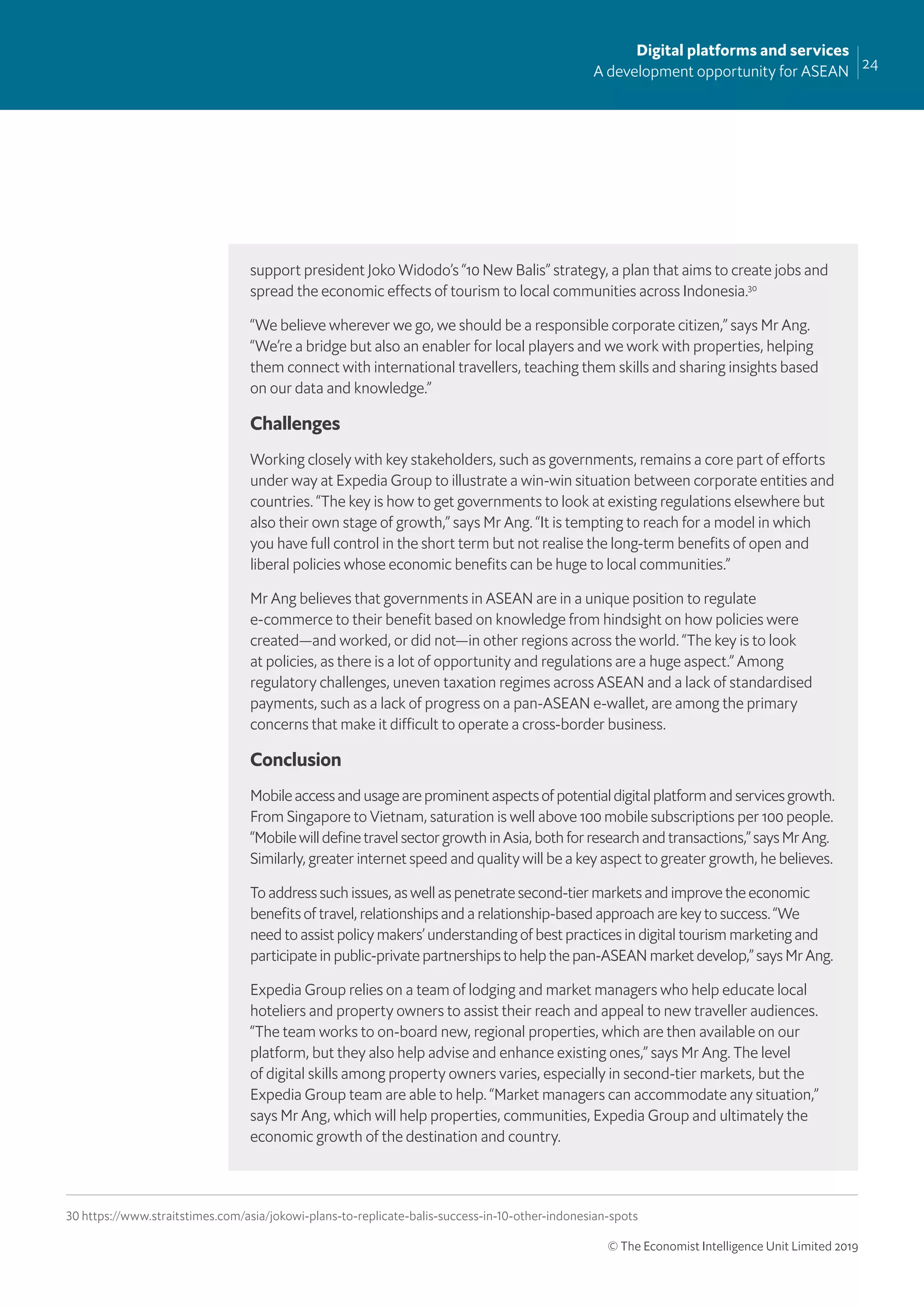 24
Digital platforms and services
A development opportunity for ASEAN
© The Economist Intelligence Unit Limited 2019
support president Joko Widodo’s “10 New Balis” strategy, a plan that aims to create jobs and
spread the economic effects of tourism to local communities across Indonesia.30
“We believe wherever we go, we should be a responsible corporate citizen,” says Mr Ang.
“We’re a bridge but also an enabler for local players and we work with properties, helping
them connect with international travellers, teaching them skills and sharing insights based
on our data and knowledge.”
Challenges
Working closely with key stakeholders, such as governments, remains a core part of efforts
under way at Expedia Group to illustrate a win-win situation between corporate entities and
countries. “The key is how to get governments to look at existing regulations elsewhere but
also their own stage of growth,” says Mr Ang. “It is tempting to reach for a model in which
you have full control in the short term but not realise the long-term beneﬁts of open and
liberal policies whose economic beneﬁts can be huge to local communities.”
Mr Ang believes that governments in ASEAN are in a unique position to regulate
e-commerce to their beneﬁt based on knowledge from hindsight on how policies were
created—and worked, or did not—in other regions across the world. “The key is to look
at policies, as there is a lot of opportunity and regulations are a huge aspect.” Among
regulatory challenges, uneven taxation regimes across ASEAN and a lack of standardised
payments, such as a lack of progress on a pan-ASEAN e-wallet, are among the primary
concerns that make it difficult to operate a cross-border business.
Conclusion
Mobile access and usage are prominent aspects of potential digital platform and services growth.
From Singapore to Vietnam, saturation is well above 100 mobile subscriptions per 100 people.
“Mobile will deﬁne travel sector growth in Asia, both for research and transactions,” says Mr Ang.
Similarly, greater internet speed and quality will be a key aspect to greater growth, he believes.
To address such issues, as well as penetrate second-tier markets and improve the economic
beneﬁts of travel, relationships and a relationship-based approach are key to success. “We
need to assist policy makers’ understanding of best practices in digital tourism marketing and
participate in public-private partnerships to help the pan-ASEAN market develop,” says Mr Ang.
Expedia Group relies on a team of lodging and market managers who help educate local
hoteliers and property owners to assist their reach and appeal to new traveller audiences.
“The team works to on-board new, regional properties, which are then available on our
platform, but they also help advise and enhance existing ones,” says Mr Ang. The level
of digital skills among property owners varies, especially in second-tier markets, but the
Expedia Group team are able to help. “Market managers can accommodate any situation,”
says Mr Ang, which will help properties, communities, Expedia Group and ultimately the
economic growth of the destination and country.
30 https://www.straitstimes.com/asia/jokowi-plans-to-replicate-balis-success-in-10-other-indonesian-spots
 